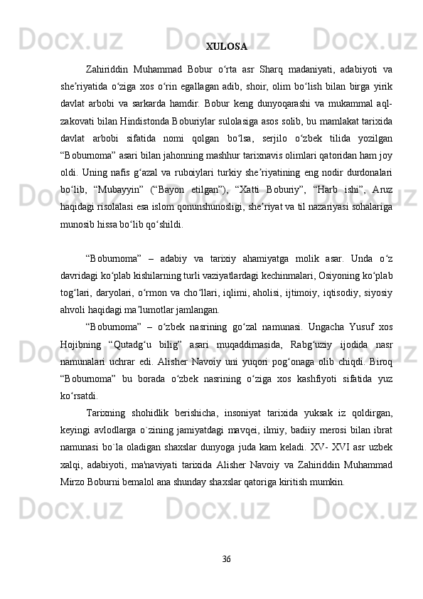 XULOSA
Zahiriddin   Muhammad   Bobur   o rta   asr   Sharq   madaniyati,   adabiyoti   vaʻ
she riyatida   o ziga   xos   o rin   egallagan   adib,   shoir,   olim   bo lish   bilan   birga   yirik	
ʼ ʻ ʻ ʻ
davlat   arbobi   va   sarkarda   hamdir.   Bobur   keng   dunyoqarashi   va   mukammal   aql-
zakovati bilan Hindistonda Boburiylar sulolasiga asos solib, bu mamlakat tarixida
davlat   arbobi   sifatida   nomi   qolgan   bo lsa,   serjilo   o zbek   tilida   yozilgan	
ʻ ʻ
“Boburnoma” asari bilan jahonning mashhur tarixnavis olimlari qatoridan ham joy
oldi.   Uning   nafis   g azal   va   ruboiylari   turkiy   she riyatining   eng   nodir   durdonalari	
ʻ ʼ
bo lib,   “Mubayyin”   (“Bayon   etilgan”),   “Xatti   Boburiy”,   “Harb   ishi”,   Aruz	
ʻ
haqidagi risolalasi esa islom qonunshunosligi, she riyat va til nazariyasi sohalariga	
ʼ
munosib hissa bo lib qo shildi.	
ʻ ʻ
“Boburnoma”   –   adabiy   va   tarixiy   ahamiyatga   molik   asar.   Unda   o z	
ʻ
davridagi ko plab kishilarning turli vaziyatlardagi kechinmalari, Osiyoning ko plab	
ʻ ʻ
tog lari,  daryolari,  o rmon   va  cho llari,  iqlimi,  aholisi,   ijtimoiy,  iqtisodiy,   siyosiy	
ʻ ʻ ʻ
ahvoli haqidagi ma lumotlar jamlangan. 	
ʼ
“Boburnoma”   –   o zbek   nasrining   go zal   namunasi.   Ungacha   Yusuf   xos	
ʻ ʻ
Hojibning   “Qutadg u   bilig”   asari   muqaddimasida,   Rabg uziy   ijodida   nasr	
ʻ ʻ
namunalari   uchrar   edi.   Alisher   Navoiy   uni   yuqori   pog onaga   olib   chiqdi.   Biroq	
ʻ
“Boburnoma”   bu   borada   o zbek   nasrining   o ziga   xos   kashfiyoti   sifatida   yuz	
ʻ ʻ
ko rsatdi. 	
ʻ
Tarixning   shohidlik   berishicha,   insoniyat   tarixida   yuksak   iz   qoldirgan,
kеyingi   avlodlarga   o`zining   jamiyatdagi   mavqеi,   ilmiy,   badiiy   mеrosi   bilan   ibrat
namunasi   bo`la   oladigan   shaxslar   dunyoga   juda   kam   kеladi.   XV-   XVI   asr   uzbеk
xalqi,   adabiyoti,   ma'naviyati   tarixida   Alishеr   Navoiy   va   Zahiriddin   Muhammad
Mirzo Boburni bеmalol ana shunday shaxslar qatoriga kiritish mumkin.
36 