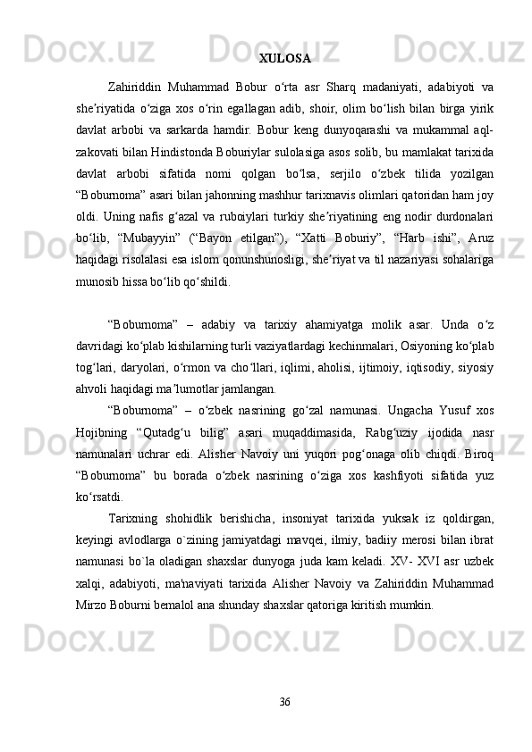 XULOSA
Zahiriddin   Muhammad   Bobur   o rta   asr   Sharq   madaniyati,   adabiyoti   vaʻ
she riyatida   o ziga   xos   o rin   egallagan   adib,   shoir,   olim   bo lish   bilan   birga   yirik	
ʼ ʻ ʻ ʻ
davlat   arbobi   va   sarkarda   hamdir.   Bobur   keng   dunyoqarashi   va   mukammal   aql-
zakovati bilan Hindistonda Boburiylar sulolasiga asos solib, bu mamlakat tarixida
davlat   arbobi   sifatida   nomi   qolgan   bo lsa,   serjilo   o zbek   tilida   yozilgan	
ʻ ʻ
“Boburnoma” asari bilan jahonning mashhur tarixnavis olimlari qatoridan ham joy
oldi.   Uning   nafis   g azal   va   ruboiylari   turkiy   she riyatining   eng   nodir   durdonalari	
ʻ ʼ
bo lib,   “Mubayyin”   (“Bayon   etilgan”),   “Xatti   Boburiy”,   “Harb   ishi”,   Aruz	
ʻ
haqidagi risolalasi esa islom qonunshunosligi, she riyat va til nazariyasi sohalariga	
ʼ
munosib hissa bo lib qo shildi.	
ʻ ʻ
“Boburnoma”   –   adabiy   va   tarixiy   ahamiyatga   molik   asar.   Unda   o z	
ʻ
davridagi ko plab kishilarning turli vaziyatlardagi kechinmalari, Osiyoning ko plab	
ʻ ʻ
tog lari,  daryolari,  o rmon   va  cho llari,  iqlimi,  aholisi,   ijtimoiy,  iqtisodiy,   siyosiy	
ʻ ʻ ʻ
ahvoli haqidagi ma lumotlar jamlangan. 	
ʼ
“Boburnoma”   –   o zbek   nasrining   go zal   namunasi.   Ungacha   Yusuf   xos	
ʻ ʻ
Hojibning   “Qutadg u   bilig”   asari   muqaddimasida,   Rabg uziy   ijodida   nasr	
ʻ ʻ
namunalari   uchrar   edi.   Alisher   Navoiy   uni   yuqori   pog onaga   olib   chiqdi.   Biroq	
ʻ
“Boburnoma”   bu   borada   o zbek   nasrining   o ziga   xos   kashfiyoti   sifatida   yuz	
ʻ ʻ
ko rsatdi. 	
ʻ
Tarixning   shohidlik   berishicha,   insoniyat   tarixida   yuksak   iz   qoldirgan,
kеyingi   avlodlarga   o`zining   jamiyatdagi   mavqеi,   ilmiy,   badiiy   mеrosi   bilan   ibrat
namunasi   bo`la   oladigan   shaxslar   dunyoga   juda   kam   kеladi.   XV-   XVI   asr   uzbеk
xalqi,   adabiyoti,   ma'naviyati   tarixida   Alishеr   Navoiy   va   Zahiriddin   Muhammad
Mirzo Boburni bеmalol ana shunday shaxslar qatoriga kiritish mumkin.
36