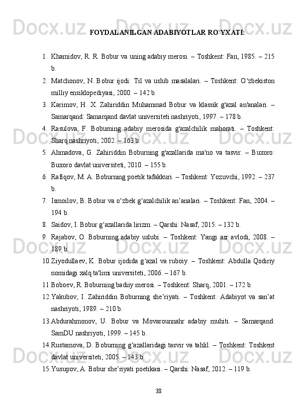 FOYDALANILGAN ADABIYOTLAR RO`YXATI:
1. Khamidov, R. R. Bobur va uning adabiy merosi. – Toshkent: Fan, 1985. – 215
b.
2. Matchonov,   N.   Bobur   ijodi:   Til   va   uslub   masalalari.   –   Toshkent:   O zbekistonʻ
milliy ensiklopediyasi, 2000. – 142 b.
3. Karimov,   H.   X.   Zahiriddin   Muhammad   Bobur   va   klassik   g'azal   an'analari.   –
Samarqand: Samarqand davlat universiteti nashriyoti, 1997. – 178 b.
4. Rasulova,   F.   Boburning   adabiy   merosida   g'azalchilik   mahorati.   –   Toshkent:
Sharq nashriyoti, 2002. – 163 b.
5. Ahmadova,   G.   Zahiriddin   Boburning   g'azallarida   ma'no   va   tasvir.   –   Buxoro:
Buxoro davlat universiteti, 2010. – 155 b.
6. Rafiqov, M. A. Boburning poetik tafakkuri. – Toshkent: Yozuvchi, 1992. – 237
b.
7. Ismoilov, B. Bobur va o‘zbek g azalchilik an’analari. – Toshkent: Fan, 2004. –	
ʻ
194 b.
8. Saidov, I. Bobur g azallarida lirizm. – Qarshi: Nasaf, 2015. – 132 b.	
ʻ
9. Rajabov,   O.   Boburning   adabiy   uslubi.   –   Toshkent:   Yangi   asr   avlodi,   2008.   –
189 b.
10. Ziyodullaev,   K.   Bobur   ijodida   g azal   va   ruboiy.   –   Toshkent:   Abdulla   Qodiriy	
ʻ
nomidagi xalq ta'limi universiteti, 2006. – 167 b.
11. Boboev, R. Boburning badiiy merosi. – Toshkent: Sharq, 2001. – 172 b.
12. Yakubov,   I.   Zahiriddin   Boburning   she’riyati.   –   Toshkent:   Adabiyot   va   san’at
nashriyoti, 1989. – 210 b.
13. Abdurahmonov,   U.   Bobur   va   Movarounnahr   adabiy   muhiti.   –   Samarqand:
SamDU nashriyoti, 1999. – 145 b.
14. Rustamova, D. Boburning g azallaridagi tasvir va tahlil. – Toshkent: Toshkent	
ʻ
davlat universiteti, 2005. – 143 b.
15. Yusupov, A. Bobur she’riyati poetikasi. – Qarshi: Nasaf, 2012. – 119 b.
38