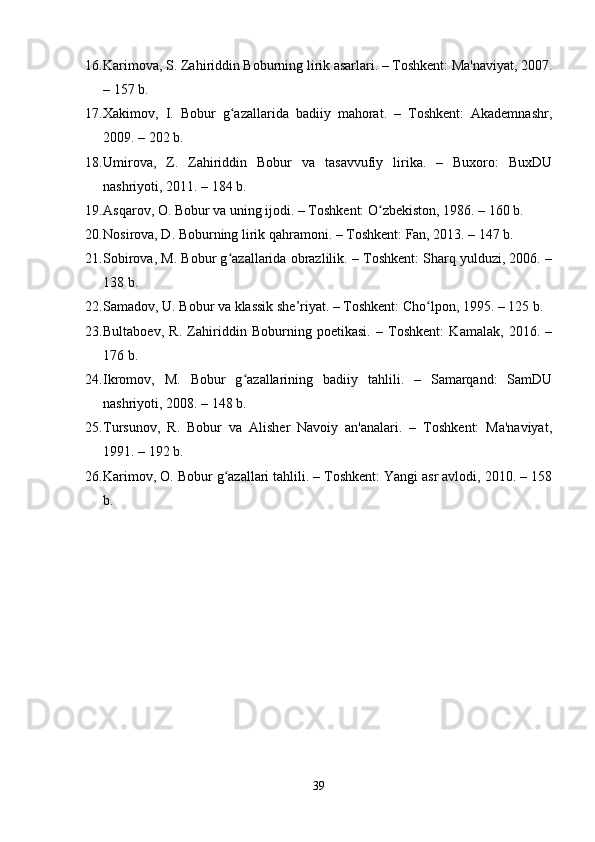 16. Karimova, S. Zahiriddin Boburning lirik asarlari. – Toshkent: Ma'naviyat, 2007.
– 157 b.
17. Xakimov,   I.   Bobur   g azallarida   badiiy   mahorat.   –   Toshkent:   Akademnashr,ʻ
2009. – 202 b.
18. Umirova,   Z.   Zahiriddin   Bobur   va   tasavvufiy   lirika.   –   Buxoro:   BuxDU
nashriyoti, 2011. – 184 b.
19. Asqarov, O. Bobur va uning ijodi. – Toshkent: O zbekiston, 1986. – 160 b.	
ʻ
20. Nosirova, D. Boburning lirik qahramoni. – Toshkent: Fan, 2013. – 147 b.
21. Sobirova, M. Bobur g azallarida obrazlilik. – Toshkent: Sharq yulduzi, 2006. –	
ʻ
138 b.
22. Samadov, U. Bobur va klassik she’riyat. – Toshkent: Cho lpon, 1995. – 125 b.	
ʻ
23. Bultaboev,   R.   Zahiriddin   Boburning   poetikasi.   –   Toshkent:   Kamalak,   2016.   –
176 b.
24. Ikromov,   M.   Bobur   g azallarining   badiiy   tahlili.   –   Samarqand:   SamDU	
ʻ
nashriyoti, 2008. – 148 b.
25. Tursunov,   R.   Bobur   va   Alisher   Navoiy   an'analari.   –   Toshkent:   Ma'naviyat,
1991. – 192 b.
26. Karimov, O. Bobur g azallari tahlili. – Toshkent: Yangi asr avlodi, 2010. – 158	
ʻ
b.
39 