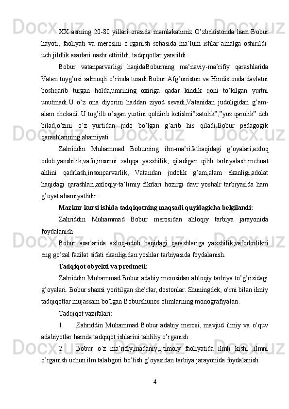 XX   asrning   20-80   yillari   orasida   mamlakatimiz   O’zbеkistonda   ham   Bobur
hayoti,   faoliyati   va   mеrosini   o’rganish   sohasida   ma’lum   ishlar   amalga   oshirildi:
uch jildlik asarlari nashr ettirildi, tadqiqotlar yaratildi. 
Bobur   vatanparvarligi   haqidaBoburning   ma’naviy-ma’rifiy   qarashlarida
Vatan tuyg’usi salmoqli o’rinda turadi.Bobur Afg’oniston va Hindistonda davlatni
boshqarib   turgan   holda,umrining   oxiriga   qadar   kindik   qoni   to’kilgan   yurtni
unutmadi.U   o’z   ona   diyorini   haddan   ziyod   sevadi,Vatanidan   judoligidan   g’am-
alam chekadi. U tug’ilb o’sgan yurtini qoldirib ketishni”xatolik”,”yuz qarolik” deb
bilad,o’zini   o’z   yurtidan   judo   bo’lgan   g’arib   his   qiladi.Bobur   pedagogik
qarashlarining ahamiyati 
Zahriddin   Muhammad   Boburning   ilm-ma’rifathaqidagi   g’oyalari,axloq
odob,yaxshilik,vafo,insonni   xalqqa   yaxshilik,   qiladigan   qilib   tarbiyalash,mehnat
ahlini   qadrlash,insonparvarlik,   Vatandan   judolik   g’am,alam   ekanligi,adolat
haqidagi   qarashlari,axloqiy-ta’limiy   fikrlari   hozirgi   davr   yoshalr   tarbiyasida   ham
g’oyat ahamiyatlidir. 
Mazkur kursi ishida tadqiqotning maqsadi quyidagicha belgilandi: 
Zahriddin   Muhammad   Bobur   merosidan   ahloqiy   tarbiya   jarayonida
foydalanish 
Bobur   asarlarida   axloq-odob   haqidagi   qarashlariga   yaxshilik,vafodorlikni
eng go’zal fazilat sifati ekanligidan yoshlar tarbiyasida foydalanish. 
Tadqiqot obyekti va predmeti: 
Zahriddin Muhammad Bobur adabiy merosidan ahloqiy tarbiya to’g’risidagi
g’oyalari. Bobur shaxsi yoritilgan she’rlar, dostonlar. Shuningdek, o’rni bilan ilmiy
tadqiqotlar mujassam bo’lgan Boburshunos olimlarning monografiyalari. 
Tadqiqot vazifalari: 
1. Zahriddin   Muhammad   Bobur   adabiy   merosi,   mavjud   ilmiy   va   o’quv
adabiyotlar hamda tadqiqot ishlarini tahliliy o’rganish 
2. Bobur   o’z   ma’rifiy,madaniy,ijtimoiy   faoliyatida   ilmli   kishi   ,ilmni
o’rganish uchun ilm talabgori bo’lish g’oyasidan tarbiya jarayonida foydalanish 
4