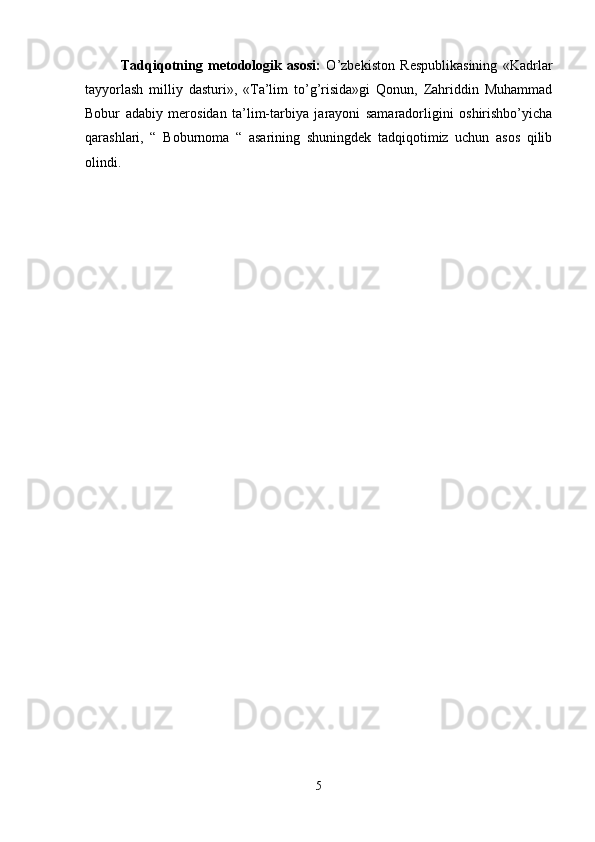 Tadqiqotning   metodologik   asosi:   O’zbekiston   Respublikasining   «Kadrlar
tayyorlash   milliy   dasturi»,   «Ta’lim   to’g’risida»gi   Qonun,   Zahriddin   Muhammad
Bobur   adabiy   merosidan   ta’lim-tarbiya   jarayoni   samaradorligini   oshirishbo’yicha
qarashlari,   “   Boburnoma   “   asarining   shuningdek   tadqiqotimiz   uchun   asos   qilib
olindi. 
5 