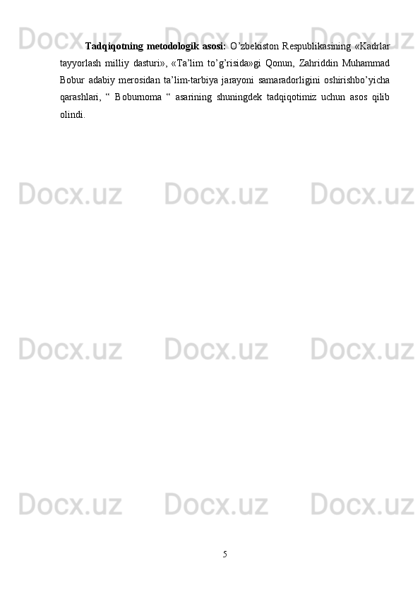 Tadqiqotning   metodologik   asosi:   O’zbekiston   Respublikasining   «Kadrlar
tayyorlash   milliy   dasturi»,   «Ta’lim   to’g’risida»gi   Qonun,   Zahriddin   Muhammad
Bobur   adabiy   merosidan   ta’lim-tarbiya   jarayoni   samaradorligini   oshirishbo’yicha
qarashlari,   “   Boburnoma   “   asarining   shuningdek   tadqiqotimiz   uchun   asos   qilib
olindi. 
5