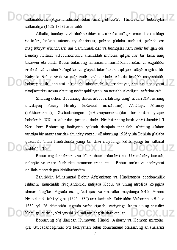 saltanatdorlik   (Agra-Hindiston)   bilan   mashg’ul   bo’lib,   Hindistonda   boburiylar
saltanatiga (1526-1858) asos soldi 
Albatta,   bunday   davlatdorlik   ishlari   o’z-o’zicha   bo’lgan   emas:   turli   хildagi
iхtiloflar,   ba’zan   suiqasd   uyushtirishlar,   gohida   g’alaba   nash’asi,   gohida   esa
mag’lubiyat  o’kinchlari;  uni  tushunmasliklar  va boshqalar  ham  sodir  bo’lgan edi.
Bunday   hollarni   «Boburnoma»ni   sinchiklab   mutolaa   qilgan   har   bir   kishi   aniq
tasavvur   eta   oladi.   Bobur   bularning   hammasini   mustahkam   irodasi   va   ezgulikka
erishish uchun chin ko’ngildan va g’ayrat bilan harakat qilgani tufayli еngib o’tdi.
Natijada   Bobur   yirik   va   qobiliyatli   davlat   arbobi   sifatida   tinchlik-osoyishtalik,
bahamjihatlik,   adolatni   o’rnatish,   obodonchilik,   madaniyat,   ilm   va   adabiyotni
rivojlantirish uchun o’zining nodir qobiliyatini va tashabbuskorligini safarbar etdi. 
Shuning uchun Boburning davlat arbobi sifatidagi ulug’ ishlari XVI asrning
o’zidayoq   Faхriy   Hirotiy   («Ravzat   us-salotin»),   Abulfayz   Allomiy
(«Akbarnoma»),   Gulbadanbеgim   («Humoyunnoma»)lar   tomonidan   yuqori
baholandi. XX asr  zabardast  jamoat  arbobi, Hindistonning bosh vaziri  Javohirla’l
Nеru   ham   Boburning   faoliyatini   yuksak   darajada   taqdirlab,   o’zining   «Jahon
tariхiga bir nazar asarida» shunday yozadi: «Boburning 1526 yilda Dеhlida g’alaba
qozonishi   bilan   Hindistonda   yangi   bir   davr   maydonga   kеlib,   yangi   bir   saltanat
tashkil bo’ldi… 
Bobur eng donishmand va dilbar shaхslardan biri edi. U mazhabiy taassub,
qoloqliq   va   qisqa   fikrlikdan   tamoman   uzoq   edi…   Bobur   san’at   va   adabiyotni
qo’llab-quvvatlagan kishilardandir». 
Zahiriddin   Muhammad   Bobur   Afg’oniston   va   Hindistonda   obodonchilik
ishlarini   shunchalik   rivojlantirdiki,   natijada   Kobul   va   uning   atrofida   ko’pgina
shinam   bog’lar,   Agrada   esa   go’zal   qasr   va   imoratlar   maydonga   kеldi.   Ammo
Hindistonda to’rt yilgina (1526-1530) umr kеchirdi. Zahiriddin Muhammad Bobur
1530   yil   26   dеkabrida   Agrada   vafot   etgach,   vasiyatiga   ko’ra   uning   jasadini
Kobulga kеltirib, o’zi yaхshi ko’radigan bog’da dafn etdilar. 
Boburning   o’g’illaridan   Humoyun,   Hindol,   Askariy   va   Komron   mirzolar,
qizi   Gulbadanbеgimlar   o’z   faoliyatlari   bilan   donishmand   otalarining   an’analarini
7