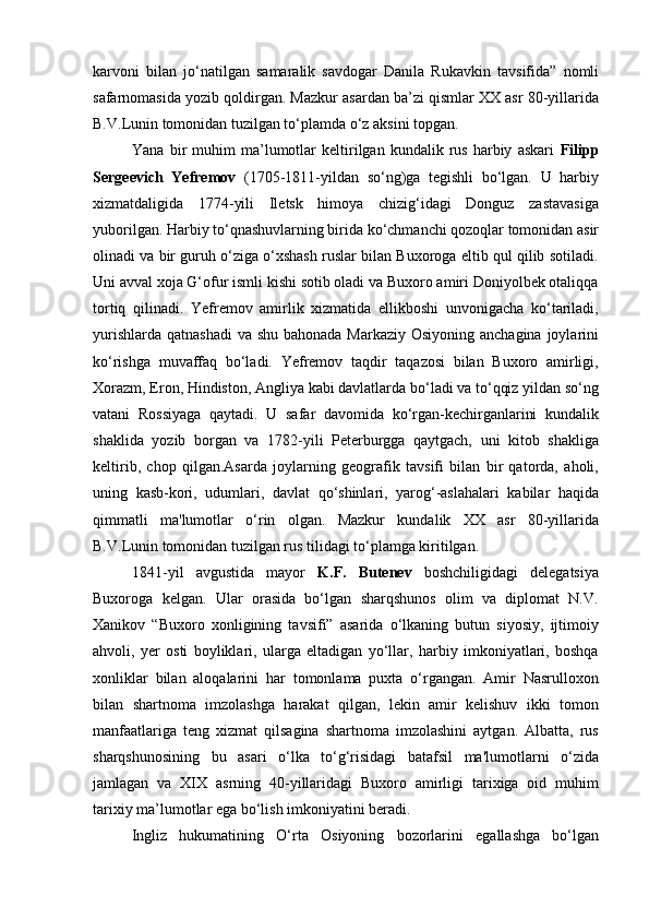 karvoni   bilan   jo‘natilgan   samaralik   savdogar   Danila   Rukavkin   tavsifida”   nomli
safarnomasida yozib qoldirgan. Mazkur asardan ba’zi qismlar XX asr 80-yillarida
B.V.Lunin tomonidan tuzilgan to‘plamda o‘z aksini topgan.
Yana   bir   muhim   ma’lumotlar   keltirilgan   kundalik  rus   harbiy   askari   Filipp
Sergeevich   Yefremov   (1705-1811-yildan   so‘ng)ga   tegishli   bo‘lgan.   U   harbiy
xizmatdaligida   1774-yili   Iletsk   himoya   chizig‘idagi   Donguz   zastavasiga
yuborilgan. Harbiy to‘qnashuvlarning birida ko‘chmanchi qozoqlar tomonidan asir
olinadi va bir guruh o‘ziga o‘xshash ruslar bilan Buxoroga eltib qul qilib sotiladi.
Uni avval xoja G‘ofur ismli kishi sotib oladi va Buxoro amiri Doniyolbek otaliqqa
tortiq   qilinadi.   Yefremov   amirlik   xizmatida   ellikboshi   unvonigacha   ko‘tariladi,
yurishlarda qatnashadi  va shu bahonada Markaziy Osiyoning anchagina joylarini
ko‘rishga   muvaffaq   bo‘ladi.   Yefremov   taqdir   taqazosi   bilan   Buxoro   amirligi,
Xorazm, Eron, Hindiston, Angliya kabi davlatlarda bo‘ladi va to‘qqiz yildan so‘ng
vatani   Rossiyaga   qaytadi.   U   safar   davomida   ko‘rgan-kechirganlarini   kundalik
shaklida   yozib   borgan   va   1782-yili   Peterburgga   qaytgach,   uni   kitob   shakliga
keltirib,   chop   qilgan.Asarda   joylarning   geografik   tavsifi   bilan   bir   qatorda,   aholi,
uning   kasb-kori,   udumlari,   davlat   qo‘shinlari,   yarog‘-aslahalari   kabilar   haqida
qimmatli   ma'lumotlar   o‘rin   olgan.   Mazkur   kundalik   XX   asr   80-yillarida
B.V.Lunin tomonidan tuzilgan rus tilidagi to‘plamga kiritilgan.
1841-yil   avgustida   mayor   K.F.   Butenev   boshchiligidagi   delegatsiya
Buxoroga   kelgan.   Ular   orasida   bo‘lgan   sharqshunos   olim   va   diplomat   N.V.
Xanikov   “Buxoro   xonligining   tavsifi”   asarida   o‘lkaning   butun   siyosiy,   ijtimoiy
ahvoli,   yer   osti   boyliklari,   ularga   eltadigan   yo‘llar,   harbiy   imkoniyatlari,   boshqa
xonliklar   bilan   aloqalarini   har   tomonlama   puxta   o‘rgangan.   Amir   Nasrulloxon
bilan   shartnoma   imzolashga   harakat   qilgan,   lekin   amir   kelishuv   ikki   tomon
manfaatlariga   teng   xizmat   qilsagina   shartnoma   imzolashini   aytgan.   Albatta,   rus
sharqshunosining   bu   asari   o‘lka   to‘g‘risidagi   batafsil   ma'lumotlarni   o‘zida
jamlagan   va   XIX   asrning   40-yillaridagi   Buxoro   amirligi   tarixiga   oid   muhim
tarixiy ma’lumotlar ega bo‘lish imkoniyatini beradi.
Ingliz   hukumatining   O‘rta   Osiyoning   bozorlarini   egallashga   bo‘lgan 