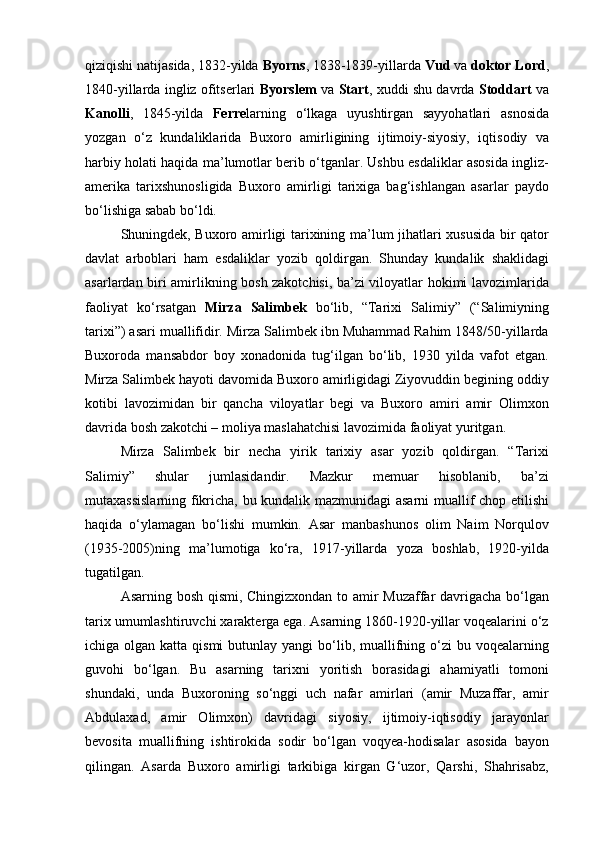 qiziqishi natijasida, 1832-yilda  Byorns , 1838-1839-yillarda  Vud  va  doktor Lord ,
1840-yillarda ingliz ofitserlari   Byorslem   va   Start , xuddi shu davrda   Stoddart   va
Kanolli ,   1845-yilda   Ferre larning   o‘lkaga   uyushtirgan   sayyohatlari   asnosida
yozgan   o‘z   kundaliklarida   Buxoro   amirligining   ijtimoiy-siyosiy,   iqtisodiy   va
harbiy holati haqida ma’lumotlar berib o‘tganlar. Ushbu esdaliklar asosida ingliz-
amerika   tarixshunosligida   Buxoro   amirligi   tarixiga   bag‘ishlangan   asarlar   paydo
bo‘lishiga sabab bo‘ldi.
Shuningdek, Buxoro amirligi tarixining ma’lum jihatlari xususida bir qator
davlat   arboblari   ham   esdaliklar   yozib   qoldirgan.   Shunday   kundalik   shaklidagi
asarlardan biri amirlikning bosh zakotchisi, ba’zi viloyatlar hokimi lavozimlarida
faoliyat   ko‘rsatgan   Mirza   Salimbek   bo‘lib,   “Tarixi   Salimiy”   (“Salimiyning
tarixi”) asari muallifidir. Mirza Salimbek ibn Muhammad Rahim 1848/50-yillarda
Buxoroda   mansabdor   boy   xonadonida   tug‘ilgan   bo‘lib,   1930   yilda   vafot   etgan.
Mirza Salimbek hayoti davomida Buxoro amirligidagi Ziyovuddin begining oddiy
kotibi   lavozimidan   bir   qancha   viloyatlar   begi   va   Buxoro   amiri   amir   Olimxon
davrida bosh zakotchi – moliya maslahatchisi lavozimida faoliyat yuritgan.
Mirza   Salimbek   bir   necha   yirik   tarixiy   asar   yozib   qoldirgan.   “Tarixi
Salimiy”   shular   jumlasidandir.   Mazkur   memuar   hisoblanib,   ba’zi
mutaxassislarning fikricha, bu kundalik mazmunidagi asarni  muallif chop etilishi
haqida   o‘ylamagan   bo‘lishi   mumkin.   Asar   manbashunos   olim   Naim   Norqulov
(1935-2005)ning   ma’lumotiga   ko‘ra,   1917-yillarda   yoza   boshlab,   1920-yilda
tugatilgan.
Asarning bosh qismi, Chingizxondan to amir Muzaffar davrigacha bo‘lgan
tarix umumlashtiruvchi xarakterga ega. Asarning 1860-1920-yillar voqealarini o‘z
ichiga olgan katta qismi  butunlay yangi  bo‘lib, muallifning o‘zi  bu voqealarning
guvohi   bo‘lgan.   Bu   asarning   tarixni   yoritish   borasidagi   ahamiyatli   tomoni
shundaki,   unda   Buxoroning   so‘nggi   uch   nafar   amirlari   (amir   Muzaffar,   amir
Abdulaxad,   amir   Olimxon)   davridagi   siyosiy,   ijtimoiy-iqtisodiy   jarayonlar
bevosita   muallifning   ishtirokida   sodir   bo‘lgan   voqyea-hodisalar   asosida   bayon
qilingan.   Asarda   Buxoro   amirligi   tarkibiga   kirgan   G‘uzor,   Qarshi,   Shahrisabz, 