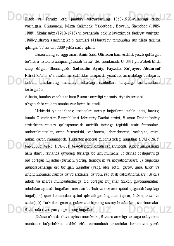 Kitob   va   Termiz   kabi   janubiy   viloyatlarning   1860-1920-yillardagi   tarixi
yoritilgan.   Chunonchi,   Mirza   Salimbek   Yakkabog‘,   Boysun,   Sherobod   (1905-
1909),   Shahrisabz   (1910-1918)   viloyatlarida   beklik   lavozimida   faoliyat   yuritgan.
1968-yildayoq   asarning   ko‘p   qismlari   N.Norqulov   tomonidan   rus   tiliga   tarjima
qilingan bo‘lsa-da, 2009 yilda nashr qilindi.
Buxoroning so‘nggi amiri  Amir Said Olimxon  ham esdalik yozib qoldirgan
bo‘lib, u “Buxoro xalqining hasrati tarixi” deb nomlanadi. U 1991-yil o‘zbek tilida
chop   etilgan.   Shuningdek,   Sadriddin   Ayniy,   Fayzulla   Xo‘jayev,   Abdurauf
Fitrat   kabilar o‘z asarlarini esdaliklar  tariqasida yozishib, amirlikdagi boshqaruv
tartibi,   amirlarning   madaniy   sohadagi   islohotlari   haqidagi   ma'lumotlarni
keltirganlar.
Albatta, bunday esdaliklar ham Buxoro amirligi ijtimoiy-siyosiy tarixini 
o‘rganishda muhim manba vazifasini bajaradi.
Uchinchi   yo‘nalishdagi   manbalar   rasmiy   hujjatlarni   tashkil   etib,   hozirgi
kunda   O‘zbekiston   Respublikasi   Markaziy   Davlat   arxivi,   Buxoro   Davlat   badiiy
arxitektura   muzey   qo‘riqxonasida   amirlik   tarixiga   tegishli   amir   farmonlari,
muboraknomalar,   amir   farmoyishi,   vaqfnoma,   ishonchnoma,   yorliqlar,   ariza,
hukm, qaror, shuningdek, Turkiston general gubernatorligi hujjatlari f. №I-126, f.
№I-323, f. №I-3, f. №-1, f. №-450 nomi ostida saqlanmoqda. Arxiv manbalarini
ham   shartli   ravishda   quyidagi   turlarga   bo‘lish   mumkin:   1)   davlat   boshqaruviga
oid  bo‘lgan  hujjatlar   (farmon,   yorliq,   farmoyish   va   inoyatnomalar);   2)   fuqarolik
munosabatlariga   oid   bo‘lgan   hujjatlar   (vaqf,   oldi   sotdi,   garov,   ijara,   tilxat   va
ishonchnomalar hamda da’vo arizalari, da’voni rad etish dalolatnomalari); 3) oila
nikoh   va   meros   munosabatlariga   oid   bo‘lgan   hujjatlar   (nikoh   guvohnomalari,
nikohdan ajralish hujjatlari, merosni bo‘lish va merosni qabul qilganlik haqidagi
hujjat);   4)   qozi   tomonidan   qabul   qilinadigan   hujjatlar   (qaror,   hukm,   ariza   va
xatlar); 5) Turkiston general-gubernatorligining rasmiy hisobotlari, shartnomalar,
Buxoroda rus siyosiy agentining hujjatlari.
Xulosa o‘rnida shuni aytish mumkinki, Buxoro amirligi tarixiga oid yozma
manbalar   ko‘pchilikni   tashkil   etib,   zamondosh   tarixchilar   tomonidan   yozib 