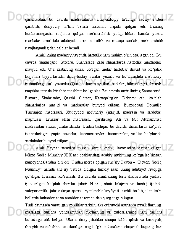 qaramasdan,   bu   davrda   madrasalarda   diniy-axloqiy   ta limga   asosiy   e tiborʼ ʼ
qaratilib,   dunyoviy   ta lim   berish   nisbatan   orqada   qolgan   edi.   Bizning	
ʼ
kunlarimizgacha   saqlanib   qolgan   me morchilik   yodgorliklari   hamda   yozma	
ʼ
manbalar   amirlikda   adabiyot,   tarix,   xattotlik   va   musiqa   san ati,   me morchilik	
ʼ ʼ
rivojlanganligidan dalolat beradi.
Amirlikning madaniy hayotida hattotlik ham muhim o rin egallagan edi. Bu	
ʻ
davrda   Samarqand,   Buxoro,   Shahrisabz   kabi   shaharlarda   hattotlik   maktablari
mavjud   edi.   O z   kasbining   ustasi   bo lgan   mohir   hattotlar   davlat   va   xo jalik	
ʻ ʻ ʻ
hujjatlari   tayyorlashda,   ilmiy-badiiy   asarlar   yozish   va   ko chirishda   me moriy	
ʻ ʼ
inshootlarga turli yozuvlar (Qur oni karim oyatlari, hadislar, hikmatlar)ni chiroyli	
ʼ
naqshlar tarzida bitishda mashhur bo lganlar. Bu davrda amirlikning Samarqand,	
ʻ
Buxoro,   Shahrisabz,   Qarshi,   G uzor,   Kattaqo rg on,   Dehnov   kabi   ko plab	
ʻ ʻ ʻ ʻ
shaharlarida   masjid   va   madrasalar   bunyod   etilgan.   Buxorodagi   Domullo
Tursunjon   madrasasi,   Xudoydod   me moriy   (masjid,   madrasa   va   sardoba)	
ʼ
majmuasi,   Ernazar   elchi   madrasasi,   Qarshidagi   Ali   va   Mir   Muhammad
madrasalari   shular  jumlasidandir.  Undan  tashqari   bu  davrda  shaharlarda   ko plab	
ʻ
ixtisoslashgan   yopiq   bozorlar,   karvonsaroylar,   hammomlar,   yo llar   bo ylarida	
ʻ ʻ
sardobalar bunyod etilgan.
Amir   Haydar   saroyida   munshi   (amir   kotibi)   lavozimida   xizmat   qilgan
Mirzo   Sodiq   Munshiy   XIX   asr   boshlaridagi   adabiy   muhitning   ko zga   ko ringan
ʻ ʻ
namoyondalaridan biri edi. Undan meros qolgan she riy Devon – “Devoni Sodiq	
ʼ
Munshiy”   hamda   she riy   usulda   bitilgan   tarixiy   asari   uning   adabiyot   rivojiga	
ʼ
qo shgan   hissasini   ko rsatadi.   Bu   davrda   amirlikning   turli   shaharlarida   yashab	
ʻ ʻ
ijod   qilgan   ko plab   shoirlar   (shoir   Hoziq,   shoir   Mujrim   va   bosh.)   ijodida	
ʻ
xalqparvarlik,   jabr-zulmga   qarshi   isyonkorlik   kayfiyati   kuchli   bo lib,   ular   ko p	
ʻ ʻ
hollarda hukmdorlar va amaldorlar tomonidan quvg inga olingan.	
ʻ
Turli davrlarda yaratilgan xonliklar tarixini aks ettiruvchi asarlarda mualliflarning
masalaga   turlicha   yondashuvlari   fikrlarning   va   xulosalarning   ham   turlicha
bo lishiga   olib   kelgan.   Ularni   ilmiy   jihatdan   chuqur   tahlil   qilish   va   tarixiylik,	
ʼ
ilmiylik   va  xolislikka   asoslanilgan   eng   to g ri   xulosalarni   chiqarish   bugungi   kun	
ʼ ʼ 