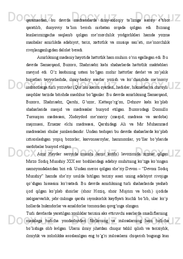 qaramasdan,   bu   davrda   madrasalarda   diniy-axloqiy   ta limga   asosiy   e tiborʼ ʼ
qaratilib,   dunyoviy   ta lim   berish   nisbatan   orqada   qolgan   edi.   Bizning	
ʼ
kunlarimizgacha   saqlanib   qolgan   me morchilik   yodgorliklari   hamda   yozma	
ʼ
manbalar   amirlikda   adabiyot,   tarix,   xattotlik   va   musiqa   san ati,   me morchilik	
ʼ ʼ
rivojlanganligidan dalolat beradi.
Amirlikning madaniy hayotida hattotlik ham muhim o rin egallagan edi. Bu	
ʻ
davrda   Samarqand,   Buxoro,   Shahrisabz   kabi   shaharlarda   hattotlik   maktablari
mavjud   edi.   O z   kasbining   ustasi   bo lgan   mohir   hattotlar   davlat   va   xo jalik	
ʻ ʻ ʻ
hujjatlari   tayyorlashda,   ilmiy-badiiy   asarlar   yozish   va   ko chirishda   me moriy	
ʻ ʼ
inshootlarga turli yozuvlar (Qur oni karim oyatlari, hadislar, hikmatlar)ni chiroyli	
ʼ
naqshlar tarzida bitishda mashhur bo lganlar. Bu davrda amirlikning Samarqand,	
ʻ
Buxoro,   Shahrisabz,   Qarshi,   G uzor,   Kattaqo rg on,   Dehnov   kabi   ko plab	
ʻ ʻ ʻ ʻ
shaharlarida   masjid   va   madrasalar   bunyod   etilgan.   Buxorodagi   Domullo
Tursunjon   madrasasi,   Xudoydod   me moriy   (masjid,   madrasa   va   sardoba)	
ʼ
majmuasi,   Ernazar   elchi   madrasasi,   Qarshidagi   Ali   va   Mir   Muhammad
madrasalari   shular  jumlasidandir.  Undan  tashqari   bu  davrda  shaharlarda   ko plab	
ʻ
ixtisoslashgan   yopiq   bozorlar,   karvonsaroylar,   hammomlar,   yo llar   bo ylarida	
ʻ ʻ
sardobalar bunyod etilgan.
Amir   Haydar   saroyida   munshi   (amir   kotibi)   lavozimida   xizmat   qilgan
Mirzo   Sodiq   Munshiy   XIX   asr   boshlaridagi   adabiy   muhitning   ko zga   ko ringan
ʻ ʻ
namoyondalaridan biri edi. Undan meros qolgan she riy Devon – “Devoni Sodiq	
ʼ
Munshiy”   hamda   she riy   usulda   bitilgan   tarixiy   asari   uning   adabiyot   rivojiga	
ʼ
qo shgan   hissasini   ko rsatadi.   Bu   davrda   amirlikning   turli   shaharlarida   yashab	
ʻ ʻ
ijod   qilgan   ko plab   shoirlar   (shoir   Hoziq,   shoir   Mujrim   va   bosh.)   ijodida	
ʻ
xalqparvarlik,   jabr-zulmga   qarshi   isyonkorlik   kayfiyati   kuchli   bo lib,   ular   ko p	
ʻ ʻ
hollarda hukmdorlar va amaldorlar tomonidan quvg inga olingan.	
ʻ
Turli davrlarda yaratilgan xonliklar tarixini aks ettiruvchi asarlarda mualliflarning
masalaga   turlicha   yondashuvlari   fikrlarning   va   xulosalarning   ham   turlicha
bo lishiga   olib   kelgan.   Ularni   ilmiy   jihatdan   chuqur   tahlil   qilish   va   tarixiylik,	
ʼ
ilmiylik   va  xolislikka   asoslanilgan   eng   to g ri   xulosalarni   chiqarish   bugungi   kun	
ʼ ʼ