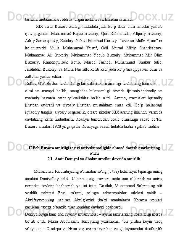 tarixchi mutaxasislari oldida turgan muhim vazifalardan sanaladi.
XIX   asrda   Buxoro   xonligi   hududida   juda   ko‘p   shoir   olim   hatotlar   yashab
ijod   qilganlar.   Muhammad   Rajab   Buxoriy,   Qori   Rahmatulla,   Afqoriy   Buxoriy,
Adriy Samarqandiy, Xabibiy, Yakdil Maxmud Koriziy “Tavorixi Mulki Ajom” ni
ko‘chiruvchi   Mulla   Muhammad   Yusuf,   Odil   Murod   Miriy   Shahrisabzay,
Muhammad   Ali   Buxoriy,   Muhammad   Yoqub   Buxoriy,   Muhammad   Mir   Olim
Buxoriy,   Rhmonqulibek   kotib,   Murod   Farhod,   Muhammad   Shukur   tolib,
Jaloliddin Buxoriy, va Mulla Nasrullo kotib kabi juda ko‘p taraqiyparvar olim va
xattotlar yashar edilar.
Xullas, O zbekiston davlatchiligi tarixida Buxoro amirligi davlatining ham o zʻ ʻ
o rni   va   mavqei   bo lib,   mang itlar   hukmronligi   davrida   ijtimoiy-iqtisodiy   va	
ʻ ʻ ʻ
madaniy   hayotda   qator   yuksalishlar   bo lib   o tdi.   Ammo,   mamlakat   iqtisodiy	
ʻ ʻ
jihatdan   qudratli   va   siyosiy   jihatdan   mustahkam   emas   edi.   Ko p   hollardagi	
ʻ
iqtisodiy tanglik, siyosiy beqarorlik, o zaro nizolar XIX asrning ikkinchi yarmida	
ʻ
davlatning   katta   hududlarini   Rossiya   tomonidan   bosib   olinishiga   sabab   bo ldi.	
ʻ
Buxoro amirlari 1920 yilga qadar Rossiyaga vassal holatda taxtni egallab turdilar.
II.Bob.Buxoro amirligi tarixi tarixshunosligida ahmad donish asarlarining
o’rni
2.1. Amir Doniyol va Shohmurodlar davrida amirlik .
Muhammad Rahimbiyning o‘limidan so‘ng (1758) hokimiyat tepasiga uning
amakisi   Doniyolbiy   keldi.   U   ham   taxtga   rasman   soxta   xon   o‘tkazish   va   uning
nomidan   davlatni   boshqarish   yo‘lini   tutdi.   Dastlab,   Muhammad   Rahimning   olti
yoshlik   nabirasi   Fozil   to‘rani,   so‘ngra   ashtarxoniylar   sulolasi   vakili   –
Abulfayzxonning   nabirasi   Abulg‘ozini   (ba’zi   manbalarda   Xorazm   xonlari
naslidan) taxtga o‘tqazib, ular nomidan davlatni boshqardi.
Doniyolbiyga ham eski siyosiy muammolar – ayrim amirlarning itoatsizligi meros
bo‘lib   o‘tdi.   Mirza   Abdulazim   Somiyning   yozishicha,   “bir   yildan   keyin   uzoq
viloyatlar   –   O‘ratepa   va   Hisordagi   ayrim   isyonkor   va   g‘alayonchilar   itoatkorlik 