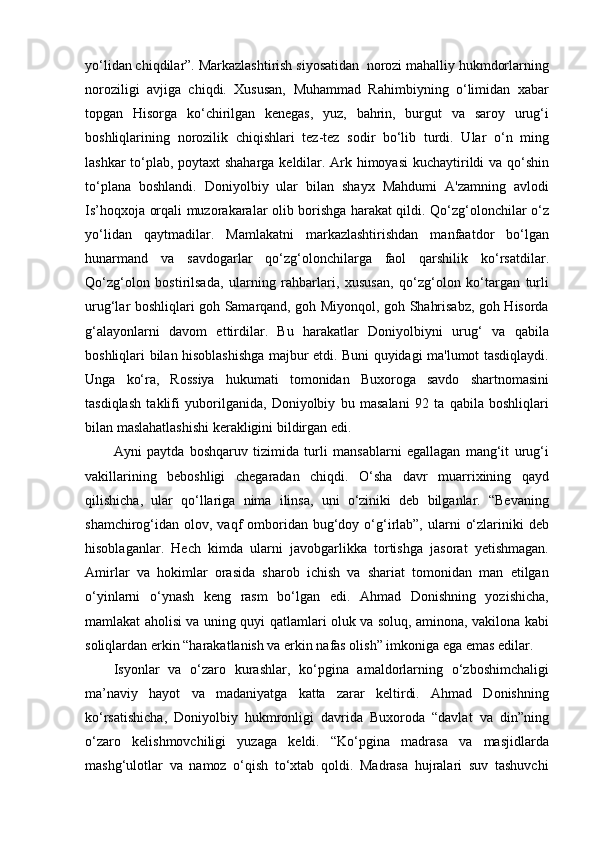 yo‘lidan chiqdilar”. Markazlashtirish siyosatidan  norozi mahalliy hukmdorlarning
noroziligi   avjiga   chiqdi.   Xususan,   Muhammad   Rahimbiyning   o‘limidan   xabar
topgan   Hisorga   ko‘chirilgan   kenegas,   yuz,   bahrin,   burgut   va   saroy   urug‘i
boshliqlarining   norozilik   chiqishlari   tez-tez   sodir   bo‘lib   turdi.   Ular   o‘n   ming
lashkar to‘plab, poytaxt shaharga keldilar. Ark himoyasi  kuchaytirildi va qo‘shin
to‘plana   boshlandi.   Doniyolbiy   ular   bilan   shayx   Mahdumi   A'zamning   avlodi
Is’hoqxoja orqali muzorakaralar olib borishga harakat qildi. Qo‘zg‘olonchilar o‘z
yo‘lidan   qaytmadilar.   Mamlakatni   markazlashtirishdan   manfaatdor   bo‘lgan
hunarmand   va   savdogarlar   qo‘zg‘olonchilarga   faol   qarshilik   ko‘rsatdilar.
Qo‘zg‘olon   bostirilsada,   ularning   rahbarlari,   xususan,   qo‘zg‘olon   ko‘targan   turli
urug‘lar boshliqlari goh Samarqand, goh Miyonqol, goh Shahrisabz, goh Hisorda
g‘alayonlarni   davom   ettirdilar.   Bu   harakatlar   Doniyolbiyni   urug‘   va   qabila
boshliqlari bilan hisoblashishga majbur etdi. Buni quyidagi ma'lumot tasdiqlaydi.
Unga   ko‘ra,   Rossiya   hukumati   tomonidan   Buxoroga   savdo   shartnomasini
tasdiqlash   taklifi   yuborilganida,   Doniyolbiy   bu   masalani   92   ta   qabila   boshliqlari
bilan maslahatlashishi kerakligini bildirgan edi.
Ayni   paytda   boshqaruv   tizimida   turli   mansablarni   egallagan   mang‘it   urug‘i
vakillarining   beboshligi   chegaradan   chiqdi.   O‘sha   davr   muarrixining   qayd
qilishicha,   ular   qo‘llariga   nima   ilinsa,   uni   o‘ziniki   deb   bilganlar.   “Bevaning
shamchirog‘idan olov,  vaqf   omboridan  bug‘doy o‘g‘irlab”, ularni   o‘zlariniki  deb
hisoblaganlar.   Hech   kimda   ularni   javobgarlikka   tortishga   jasorat   yetishmagan.
Amirlar   va   hokimlar   orasida   sharob   ichish   va   shariat   tomonidan   man   etilgan
o‘yinlarni   o‘ynash   keng   rasm   bo‘lgan   edi.   Ahmad   Donishning   yozishicha,
mamlakat aholisi va uning quyi qatlamlari oluk va soluq, aminona, vakilona kabi
soliqlardan erkin “harakatlanish va erkin nafas olish” imkoniga ega emas edilar.
Isyonlar   va   o‘zaro   kurashlar,   ko‘pgina   amaldorlarning   o‘zboshimchaligi
ma’naviy   hayot   va   madaniyatga   katta   zarar   keltirdi.   Ahmad   Donishning
ko‘rsatishicha,   Doniyolbiy   hukmronligi   davrida   Buxoroda   “davlat   va   din”ning
o‘zaro   kelishmovchiligi   yuzaga   keldi.   “Ko‘pgina   madrasa   va   masjidlarda
mashg‘ulotlar   va   namoz   o‘qish   to‘xtab   qoldi.   Madrasa   hujralari   suv   tashuvchi 