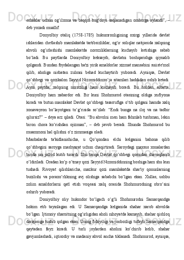 eshaklar   uchun   og‘ilxona   va   baqqol   bug‘doyi   saqlanadigan   omborga   aylandi”,   –
deb yozadi muallif.
Donyolbiy   otaliq   (1758-1785)   hukumronligining   oxirgi   yillarida   davlat
ishlaridan chetlashib mamlakatda tartibsizliklar, og‘ir soliqlar natijasida xalqning
ahvoli   og‘irlashishi   mamlakatda   noroziliklarning   kuchayib   ketishiga   sabab
bo‘ladi.   Bu   paytlarda   Doniyolbiy   keksayib,   davlatni   boshqarishga   qiynalib
qolgandi. Bundan foydalangan ba'zi yirik amaldorlar xizmat mansabini suiiste'mol
qilib,   aholiga   nisbatan   zulmni   behad   kuchaytirib   yuboradi.   Ayniqsa,   Davlat
qo‘shbegi  va qozikalon Sayyid Nizomiddinxo‘ja sitamlari haddidan oshib ketadi.
Ayni   paytda,   xalqning   noroziligi   ham   kuchayib   boradi.   Bu   holdan,   albatta,
Doniyolbiy   ham   xabardor   edi.   Bir   kuni   Shohmurod   otasining   oldiga   xufiyona
kiradi  va  butun mamlakat  Davlat  qo‘shbegi  tasarrufiga  o‘tib qolgani  hamda xalq
xonavayron   bo‘layotgani   to‘g‘risida   so‘zlab:   “Endi   bunga   na   iloj   va   na   tadbir
qilursiz?” – deya arz qiladi. Otasi: “Bu ahvolni men ham fahmlab turibman, lekin
biron   chora   ko‘rishdan   ojizman”,   –   deb   javob   beradi.   Shunda   Shohmurod   bu
muammoni hal qilishni o‘z zimmasiga oladi.
Manbalarda   ta'kidlanishicha,   u   Qo‘qondan   elchi   kelganini   bahona   qilib
qo‘shbegini  saroyga mashvarat  uchun chaqirtiradi. Saroydagi maxsus xonalardan
birida uni jallod kutib turardi. Shu tariqa Davlat  qo‘shbegi  qornidan chavaqlanib
o‘ldiriladi. Oradan ko‘p o‘tmay qozi Sayyid Nizomiddinning boshiga ham shu kun
tushadi.   Rivoyat   qilishlaricha,   mazkur   qozi   mamlakatda   shar'iy   qonunlarning
buzilishi   va   poraxo‘rlikning   avj   olishiga   sababchi   bo‘lgan   ekan.   Xullas,   ushbu
zolim   amaldorlarni   qatl   etish   voqeasi   xalq   orasida   Shohmurodning   obro‘sini
oshirib yuboradi.
Doniyolbiy   oliy   hukmdor   bo‘lgach   o‘g‘li   Shohmurodni   Samarqandga
hokim   etib   tayinlagan   edi.   U   Samarqandga   kelganida   shahar   xarob   ahvolda
bo‘lgan. Ijtimoiy sharoitning og‘irligidan aholi nihoyatda kamayib, shahar qishloq
darajasiga tushib qolgan ekan. Uning fidoyiligi va jonbozligi tufayli Samarqandga
qaytadan   fayz   kiradi.   U   turli   joylardan   aholini   ko‘chirib   kelib,   shahar
gavjumlashadi, iqtisodiy va madaniy ahvol ancha tiklanadi. Shohmurod, ayniqsa, 