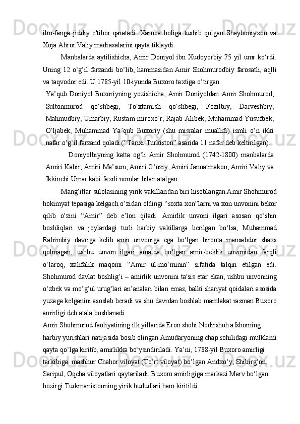 ilm-fanga   jiddiy   e'tibor   qaratadi.   Xaroba   holiga   tushib   qolgan   Shayboniyxon   va
Xoja Ahror Valiy madrasalarini qayta tiklaydi.
Manbalarda aytilishicha, Amir Doniyol ibn Xudoyorbiy 75 yil umr ko‘rdi.
Uning 12 o‘g‘il farzandi  bo‘lib, hammasidan Amir  Shohmurodbiy farosatli, aqlli
va taqvodor edi. U 1785-yil 10-iyunda Buxoro taxtiga o‘tirgan.
Ya’qub   Doniyol   Buxoriyning   yozishicha,   Amir   Doniyoldan   Amir   Shohmurod,
Sultonmurod   qo‘shbegi,   To‘xtamish   qo‘shbegi,   Fozilbiy,   Darveshbiy,
Mahmudbiy, Umarbiy, Rustam miroxo‘r, Rajab Alibek, Muhammad Yusufbek,
O‘ljabek,   Muhammad   Ya’qub   Buxoriy   (shu   misralar   muallifi)   ismli   o‘n   ikki
nafar o‘g‘il farzand qoladi (“Tarixi Turkiston” asarida 11 nafar deb keltirilgan).
                Doniyolbiyning   katta   og‘li   Amir   Shohmurod   (1742-1800)   manbalarda
Amiri Kabir, Amiri Ma’sum, Amiri G‘oziy, Amiri Jannatmakon, Amiri Valiy va
Ikkinchi Umar kabi faxrli nomlar bilan atalgan.
Mang‘itlar sulolasining yirik vakillaridan biri hisoblangan Amir Shohmurod
hokimyat tepasiga kelgach o‘zidan oldingi “soxta xon”larni va xon unvonini bekor
qilib   o‘zini   “Amir”   deb   e’lon   qiladi.   Amirlik   unvoni   ilgari   asosan   qo‘shin
boshliqlari   va   joylardagi   turli   harbiy   vakillarga   berilgan   bo‘lsa,   Muhammad
Rahimbiy   davriga   kelib   amir   unvoniga   ega   bo‘lgan   bironta   mansabdor   shaxs
qolmagan,   ushbu   unvon   ilgari   amalda   bo‘lgan   amir-beklik   unvonidan   farqli
o‘laroq,   xalifalik   maqomi   “Amir   ul-mo‘minin”   sifatida   talqin   etilgan   edi.
Shohmurod davlat boshlig‘i – amirlik unvonini ta'sis etar ekan, ushbu unvonning
o‘zbek va mo‘g‘ul urug‘lari an’analari bilan emas, balki shariyat qoidalari asosida
yuzaga kelganini asoslab beradi va shu davrdan boshlab mamlakat rasman Buxoro
amirligi deb atala boshlanadi.
Amir Shohmurod faoliyatining ilk yillarida Eron shohi Nodirshoh afshorning 
harbiy yurishlari natijasida bosib olingan Amudaryoning chap sohilidagi mulklarni
qayta qo‘lga kiritib, amirlikka bo‘ysindiriladi. Ya’ni, 1788-yil Buxoro amirligi 
tarkibiga  mashhur Chahor viloyat (To‘rt viloyat) bo‘lgan Andxo‘y, Shibirg‘on, 
Saripul, Oqcha viloyatlari qaytariladi. Buxoro amirligiga markazi Marv bo‘lgan 
hozirgi Turkmanistonning yirik hududlari ham kiritildi. 