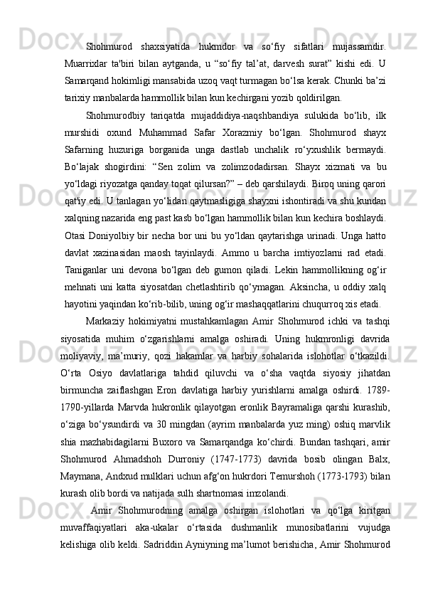 Shohmurod   shaxsiyatida   hukmdor   va   so‘fiy   sifatlari   mujassamdir.
Muarrixlar   ta'biri   bilan   aytganda,   u   “so‘fiy   tal’at,   darvesh   surat”   kishi   edi.   U
Samarqand hokimligi mansabida uzoq vaqt turmagan bo‘lsa kerak. Chunki ba’zi
tarixiy manbalarda hammollik bilan kun kechirgani yozib qoldirilgan.
Shohmurodbiy   tariqatda   mujaddidiya-naqshbandiya   sulukida   bo‘lib,   ilk
murshidi   oxund   Muhammad   Safar   Xorazmiy   bo‘lgan.   Shohmurod   shayx
Safarning   huzuriga   borganida   unga   dastlab   unchalik   ro‘yxushlik   bermaydi.
Bo‘lajak   shogirdini:   “Sen   zolim   va   zolimzodadirsan.   Shayx   xizmati   va   bu
yo‘ldagi riyozatga qanday toqat qilursan?” – deb qarshilaydi. Biroq uning qarori
qat'iy edi. U tanlagan yo‘lidan qaytmasligiga shayxni ishontiradi va shu kundan
xalqning nazarida eng past kasb bo‘lgan hammollik bilan kun kechira boshlaydi.
Otasi Doniyolbiy bir necha bor uni bu yo‘ldan qaytarishga urinadi. Unga hatto
davlat   xazinasidan   maosh   tayinlaydi.   Ammo   u   barcha   imtiyozlarni   rad   etadi.
Taniganlar   uni   devona   bo‘lgan   deb   gumon   qiladi.   Lekin   hammollikning   og‘ir
mehnati   uni   katta   siyosatdan   chetlashtirib   qo‘ymagan.   Aksincha,   u   oddiy   xalq
hayotini yaqindan ko‘rib-bilib, uning og‘ir mashaqqatlarini chuqurroq xis etadi.
Markaziy   hokimiyatni   mustahkamlagan   Amir   Shohmurod   ichki   va   tashqi
siyosatida   muhim   o‘zgarishlarni   amalga   oshiradi.   Uning   hukmronligi   davrida
moliyaviy,   ma’muriy,   qozi   hakamlar   va   harbiy   sohalarida   islohotlar   o‘tkazildi.
O‘rta   Osiyo   davlatlariga   tahdid   qiluvchi   va   o‘sha   vaqtda   siyosiy   jihatdan
birmuncha   zaiflashgan   Eron   davlatiga   harbiy   yurishlarni   amalga   oshirdi.   1789-
1790-yillarda  Marvda hukronlik qilayotgan  eronlik Bayramaliga  qarshi   kurashib,
o‘ziga   bo‘ysundirdi   va   30   mingdan   (ayrim   manbalarda   yuz   ming)   oshiq   marvlik
shia   mazhabidagilarni   Buxoro   va   Samarqandga   ko‘chirdi.   Bundan   tashqari,   amir
Shohmurod   Ahmadshoh   Durroniy   (1747-1773)   davrida   bosib   olingan   Balx,
Maymana, Andxud mulklari uchun afg‘on hukrdori Temurshoh (1773-1793) bilan
kurash olib bordi va natijada sulh shartnomasi imzolandi.
Amir   Shohmurodning   amalga   oshirgan   islohotlari   va   qo‘lga   kiritgan
muvaffaqiyatlari   aka-ukalar   o‘rtasida   dushmanlik   munosibatlarini   vujudga
kelishiga olib keldi. Sadriddin Ayniyning ma’lumot berishicha, Amir Shohmurod 