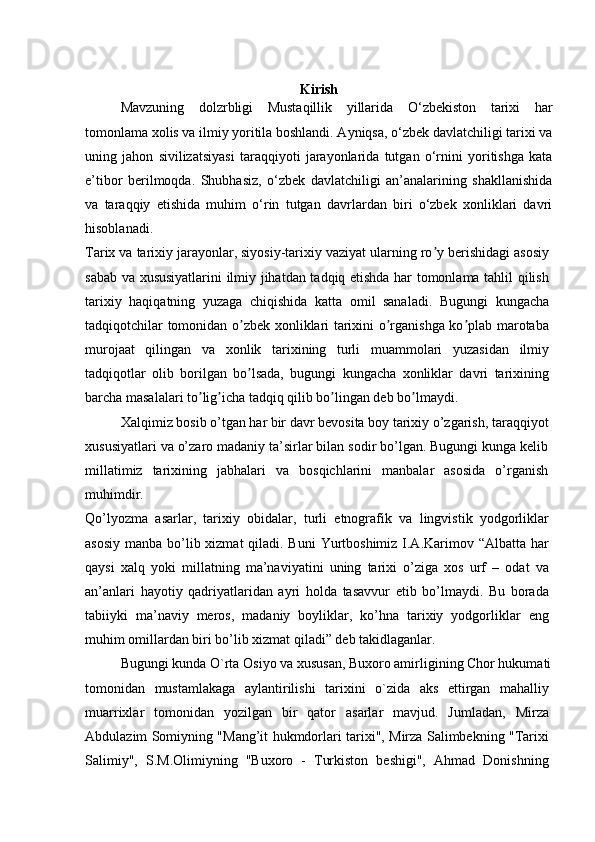 Kirish
Mavzuning   dolzrbligi   Mustaqillik   yillarida   O‘zbekiston   tarixi   har
tomonlama xolis va ilmiy yoritila boshlandi. Ayniqsa, o‘zbek davlatchiligi tarixi va
uning   jahon   sivilizatsiyasi   taraqqiyoti   jarayonlarida   tutgan   o‘rnini   yoritishga   kata
e’tibor   berilmoqda.   Shubhasiz,   o‘zbek   davlatchiligi   an’analarining   shakllanishida
va   taraqqiy   etishida   muhim   o‘rin   tutgan   davrlardan   biri   o‘zbek   xonliklari   davri
hisoblanadi.
Tarix va tarixiy jarayonlar, siyosiy-tarixiy vaziyat ularning ro y berishidagi asosiyʼ
sabab va xususiyatlarini ilmiy jihatdan tadqiq etishda har tomonlama tahlil qilish
tarixiy   haqiqatning   yuzaga   chiqishida   katta   omil   sanaladi.   Bugungi   kungacha
tadqiqotchilar tomonidan o zbek xonliklari tarixini o rganishga ko plab marotaba	
ʼ ʼ ʼ
murojaat   qilingan   va   xonlik   tarixining   turli   muammolari   yuzasidan   ilmiy
tadqiqotlar   olib   borilgan   bo lsada,   bugungi   kungacha   xonliklar   davri   tarixining
ʼ
barcha masalalari to lig icha tadqiq qilib bo lingan deb bo lmaydi.	
ʼ ʼ ʼ ʼ
Xalqimiz bosib o’tgan har bir davr bevosita boy tarixiy o’zgarish, taraqqiyot
xususiyatlari va o’zaro madaniy ta’sirlar bilan sodir bo’lgan. Bugungi kunga kelib
millatimiz   tarixining   jabhalari   va   bosqichlarini   manbalar   asosida   o’rganish
muhimdir.
Qo’lyozma   asarlar,   tarixiy   obidalar,   turli   etnografik   va   lingvistik   yodgorliklar
asosiy manba bo’lib xizmat  qiladi. Buni  Yurtboshimiz I.A.Karimov “Albatta har
qaysi   xalq   yoki   millatning   ma’naviyatini   uning   tarixi   o’ziga   xos   urf   –   odat   va
an’anlari   hayotiy   qadriyatlaridan   ayri   holda   tasavvur   etib   bo’lmaydi.   Bu   borada
tabiiyki   ma’naviy   meros,   madaniy   boyliklar,   ko’hna   tarixiy   yodgorliklar   eng
muhim omillardan biri bo’lib xizmat qiladi” deb takidlaganlar.
Bugungi kunda O`rta Osiyo va xususan, Buxoro amirligining Chor hukumati
tomonidan   mustamlakaga   aylantirilishi   tarixini   o`zida   aks   ettirgan   mahalliy
muarrixlar   tomonidan   yozilgan   bir   qator   asarlar   mavjud.   Jumladan,   Mirza
Abdulazim Somiyning "Mang’it hukmdorlari tarixi", Mirza Salimbekning "Tarixi
Salimiy",   S.M.Olimiyning   "Buxoro   -   Turkiston   beshigi",   Ahmad   Donishning 