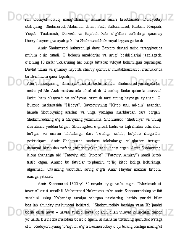 ibn   Doniyol   otaliq   mang‘itlarning   uchinchi   amiri   hisoblanadi.   Doniyolbiy
otaliqning     Shohmurod,   Mahmud,   Umar,   Fazl,   Sultonmurod,   Rustam,   Kenjaali,
Yoqub,   Tuxtamish,   Darvesh   va   Rajabali   kabi   o‘g‘illari   bo‘lishiga   qaramay
Doniyolbiyning vasiyatiga ko‘ra Shohmurod hokimiyat teppasiga keldi.
Amir   Shohmurod   hukmronligi   davri   Buxoro   davlati   tarixi   taraqqiyotida
muhim   o‘rin   tutadi.   U   bebosh   amaldorlar   va   urug‘   boshliqlarini   jazolagach,
o‘zining   10   nafar   ukalarining   har   biriga   bittadan   viloyat   hokimligini   topshirgan.
Davlat  tizimi  va ijtimoiy hayotda  shar’iy qonunlar  mustahkamlanib,  mamlakatda
tartib-intizom qaror topadi.
Abu Tohirxojaning “Samariya” asarida keltirilishicha, Shohmurod yoshligida bir
necha yil Mir Arab madrasasida tahsil oladi. U boshqa fanlar qatorida tasavvuf
ilmini   ham   o‘rganadi   va   so‘fiyona   turmush   tarzi   uning   hayotiga   aylanadi.   U
Buxoro   madrasasida   “Hidoya”,   Bayzoviyning   “Kitob   usul   ad-din”   asaridan
hamda   Shotibiyning   asarlari   va   unga   yozilgan   sharhlardan   dars   bergan.
Shohmurodning   o‘g‘li   Miriyning  yozishicha,   Shohmurod   “Shotibiya”   va   uning
sharhlarini yoddan bilgan. Shuningdek, u qiroat, hadis va fiqh ilmlari bilimdoni
bo‘lgan   va   umrini   talabalarga   dars   berishga   saflab,   ko‘plab   shogirdlar
yetishtirgan.   Amir   Shohmurod   madrasa   talabalariga   soliqlardan   tushgan
daromad   hisobidan   nafaqa   (stipendiya)   to‘lashni   joriy   etgan.   Amir   Shohmurod
islom   shariatiga   oid   “Fatoviyi   ahli   Buxoro”   (“Fatoviyi   Amiriy”)   nomli   kitob
tartib   etgan.   Ammo   bu   fatvolar   to‘plamini   to‘liq   kitob   holiga   keltirishga
ulgurmadi.   Otasining   vafotidan   so‘ng   o‘g‘li   Amir   Haydar   mazkur   kitobni
oxiriga yetkazdi.
Amir   Shohmurod   1800-yil   30-noyabr   oyiga   vafot   etgan.   “Muntaxab   at-
tavorix”   asari   muallifi   Muhammad   Hakimxon   to‘ra   amir   Shohmurodning   vafoti
sababini   uning   Xo‘jandga   amalga   oshirgan   navbatdagi   harbiy   yurishi   bilan
bog‘lab   shunday   ma'lumotni   keltiradi:   “Shohmurodbiy   boshiga   yana   Xo‘jandni
bosib   olish   hoyu   –   havasi   tushib,   katta   qo‘shin   bilan   viloyat   kelinchagi   tomon
yo‘naldi. Bir necha masofani bosib o‘tgach, ul shaharni uzukning qoshidek o‘rtaga
oldi. Xudoyorbiyning to‘ng‘ich o‘g‘li Bekmurodbiy o‘qu tufang otishga mashg‘ul 