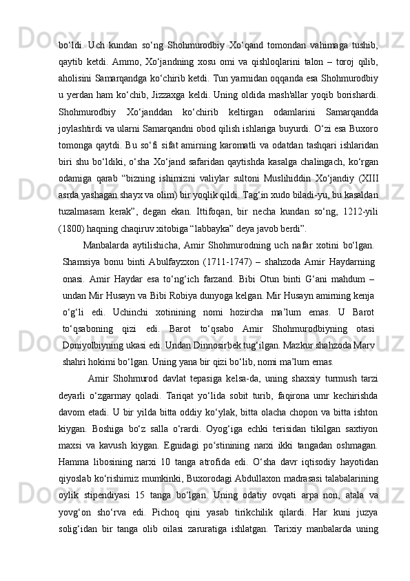 bo‘ldi.   Uch   kundan   so‘ng   Shohmurodbiy   Xo‘qand   tomondan   vahimaga   tushib,
qaytib   ketdi.   Ammo,   Xo‘jandning   xosu   omi   va   qishloqlarini   talon   –   toroj   qilib,
aholisini Samarqandga ko‘chirib ketdi. Tun yarmidan oqqanda esa Shohmurodbiy
u  yerdan  ham   ko‘chib,  Jizzaxga   keldi.  Uning  oldida   mash'allar  yoqib  borishardi.
Shohmurodbiy   Xo‘janddan   ko‘chirib   keltirgan   odamlarini   Samarqandda
joylashtirdi va ularni Samarqandni obod qilish ishlariga buyurdi. O‘zi esa Buxoro
tomonga qaytdi.  Bu  so‘fi   sifat  amirning karomatli  va  odatdan  tashqari   ishlaridan
biri   shu   bo‘ldiki,   o‘sha   Xo‘jand   safaridan   qaytishda   kasalga   chalingach,   ko‘rgan
odamiga   qarab   “bizning   ishimizni   valiylar   sultoni   Muslihiddin   Xo‘jandiy   (XIII
asrda yashagan shayx va olim) bir yoqlik qildi. Tag‘in xudo biladi-yu, bu kasaldan
tuzalmasam   kerak”,   degan   ekan.   Ittifoqan,   bir   necha   kundan   so‘ng,   1212-yili
(1800) haqning chaqiruv xitobiga “labbayka” deya javob berdi”.
Manbalarda   aytilishicha,   Amir   Shohmurodning   uch   nafar   xotini   bo‘lgan.
Shamsiya   bonu   binti   Abulfayzxon   (1711-1747)   –   shahzoda   Amir   Haydarning
onasi.   Amir   Haydar   esa   to‘ng‘ich   farzand.   Bibi   Otun   binti   G‘ani   mahdum   –
undan Mir Husayn va Bibi Robiya dunyoga kelgan. Mir Husayn amirning kenja
o‘g‘li   edi.   Uchinchi   xotinining   nomi   hozircha   ma’lum   emas.   U   Barot
to‘qsaboning   qizi   edi.   Barot   to‘qsabo   Amir   Shohmurodbiyning   otasi
Doniyolbiyning ukasi edi. Undan Dinnosirbek tug‘ilgan. Mazkur shahzoda Marv
shahri hokimi bo‘lgan. Uning yana bir qizi bo‘lib, nomi ma’lum emas.
Amir   Shohmurod   davlat   tepasiga   kelsa-da,   uning   shaxsiy   turmush   tarzi
deyarli   o‘zgarmay   qoladi.   Tariqat   yo‘lida   sobit   turib,   faqirona   umr   kechirishda
davom etadi. U bir  yilda bitta oddiy ko‘ylak, bitta olacha chopon va bitta ishton
kiygan.   Boshiga   bo‘z   salla   o‘rardi.   Oyog‘iga   echki   terisidan   tikilgan   saxtiyon
maxsi   va   kavush   kiygan.   Egnidagi   po stinining   narxi   ikki   tangadan   oshmagan.ʻ
Hamma   libosining   narxi   10   tanga   atrofida   edi.   O‘sha   davr   iqtisodiy   hayotidan
qiyoslab ko‘rishimiz mumkinki, Buxorodagi Abdullaxon madrasasi talabalarining
oylik   stipendiyasi   15   tanga   bo‘lgan.   Uning   odatiy   ovqati   arpa   non,   atala   va
yovg‘on   sho‘rva   edi.   Pichoq   qini   yasab   tirikchilik   qilardi.   Har   kuni   juzya
solig‘idan   bir   tanga   olib   oilasi   zaruratiga   ishlatgan.   Tarixiy   manbalarda   uning 