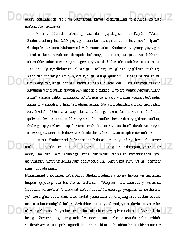 oddiy   odamlardek   faqir   va   kamtarona   hayot   kechirganligi   to‘g‘risida   ko‘plab
ma'lumotlar uchraydi.
Ahmad   Donish   o‘zining   asarida   quyidagicha   tariflaydi:   “Amir
Shohmurodning kundalik yeydigan taomlari quruq non va bir kosa suv bo‘lgan”.
Boshqa bir tarixchi  Muhammad Hakimxon to‘ra “Shohmurodbiyning yeydigan
taomlari   kishi   yeydigan   darajada   bo‘lmay,   o‘t-o‘lan,   sut-qatiq   va   dukkakli
o‘simliklar bilan taomlangan” ligini qayd etadi. U har o‘n besh kunda bir marta
juz'i   jon   (g‘ayridinlardan   olinadigan   to‘lov)   solig‘idan   yig‘ilgan   mablag‘
hisobidan chorak go‘sht olib, o‘z ayoliga nafaqa qilar edi. Davlat amaldorlari va
avomning   to‘ylariga   bormas,   hadyalar   qabul   qilmas   edi.   O‘rta   Osiyoga   tashrif
buyurgan vengiryalik sayyoh A.Vamberi o‘zining “Buxoro yohud Movarunnahr
tarixi” asarida ushbu hukumdor to‘g‘risida ba’zi salbiy fikrlar yozgan bo‘lsada,
uning oliyjanobligini ham  tan olgan. Amiri  Ma’sum  otasidan qolgan merosdan
voz   kechib:   “Ommaga   xayr   tarqatuvchilarga   beringlar,   meros   moli   bilan
qo‘limni   kir   qilishni   xohlamayman,   bu   mollar   kimlardan   yig‘ilgan   bo‘lsa,
shularga   qaytarilsin,   iloji   boricha   mukofot   tarzida   berilsin”   deydi   va   keyin
otasining hukumronlik davridagi falokatlar uchun  butun xalqdan uzr so‘radi.
Amir   Shohmurod   hukmdor   bo‘lishiga   qaramay   oddiy   turmush   tarzini
ma’qul   bilar,   o‘zi   uchun   kundalik     xarajati   bir   tangadan   oshmagan,   yeb   ichishi
oddiy   bo‘lgan,   o‘z   sharafiga   turli   dabdabali   tadbirlar   uyushtirishga   yo lʻ
qo‘ymagan. Shuning uchun ham oddiy xalq uni “Amiri ma’sum” ya’ni “begunoh
amir” deb atashgan.
Muhammad   Hakimxon   to‘ra   Amir   Shohmurodning   shaxsiy   hayoti   va   fazilatlari
haqida   quyidagi   ma’lumotlarni   keltiradi:   “Alqissa,   Shohmurodbiy   valna’mi
(arabcha, valine’mat “muruvvat  ko‘rvatuvchi”) Buxoroga yetgach, bir  necha kun
yo‘l xordig‘ini yozib dam olib, davlat yumishlari va xalqning arzu dodini so‘rash
ishlari bilan mashg‘ul bo‘ldi. Aytishlaricha, bayt-ul-mol, ya’ni davlat xizinasidan
o‘zining shaxsiy ehtiyojlari uchun bir fulus ham xarj qilmas ekan. …Aytibdilarki,
bir   gal   Samarqandga   kelganida   bir   necha   kun   o‘sha   viloyatda   qolib   ketibdi,
sarflaydigan xarajat puli tugabdi va bisotida bitta po‘stinidan bo‘lak biron narsasi 