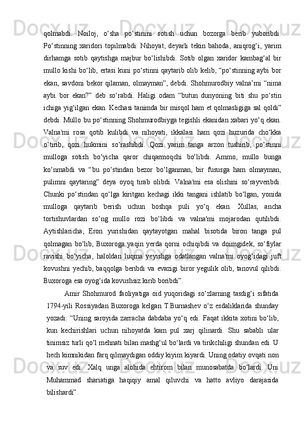 qolmabdi.   Noiloj,   o‘sha   po‘stinini   sotish   uchun   bozorga   berib   yuboribdi.
Po‘stinning   xaridori   topilmabdi.   Nihoyat,   deyarli   tekin   bahoda,   aniqrog‘i,   yarim
dirhamga   sotib   qaytishga   majbur   bo‘lishibdi.   Sotib   olgan   xaridor   kambag‘al   bir
mullo kishi bo‘lib, ertasi kuni po‘stinni qaytarib olib kelib, “po‘stinning aybi bor
ekan,  savdoni   bekor   qilaman,  olmayman”,  debdi.  Shohmurodbiy  valna’mi   “nima
aybi   bor   ekan?”   deb   so‘rabdi.   Haligi   odam   “butun   dunyoning   biti   shu   po‘stin
ichiga yig‘ilgan ekan. Kechasi tanimda bir misqol ham et qolmasligiga sal qoldi”
debdi. Mullo bu po‘stinning Shohmurodbiyga tegishli ekanidan xabari yo‘q ekan.
Valna'mi   rosa   qotib   kulibdi   va   nihoyati,   ikkalasi   ham   qozi   huzurida   cho‘kka
o‘tirib,   qozi   hukmini   so‘rashibdi.   Qozi   yarim   tanga   arzon   tushirib,   po‘stinni
mulloga   sotish   bo‘yicha   qaror   chiqarmoqchi   bo‘libdi.   Ammo,   mullo   bunga
ko‘nmabdi   va   “bu   po‘stindan   bezor   bo‘lganman,   bir   fususga   ham   olmayman,
pulimni   qaytaring”   deya   oyoq   tirab   olibdi.   Valna'mi   esa   olishini   so‘rayveribdi.
Chunki   po‘stindan   qo‘lga   kiritgan   kechagi   ikki   tangani   ishlatib   bo‘lgan,   yonida
mulloga   qaytarib   berish   uchun   boshqa   puli   yo‘q   ekan.   Xullas,   ancha
tortishuvlardan   so‘ng   mullo   rozi   bo‘libdi   va   valna'mi   mojarodan   qutilibdi.
Aytishlaricha,   Eron   yurishidan   qaytayotgan   mahal   bisotida   biron   tanga   pul
qolmagan   bo‘lib,   Buxoroga   yaqin   yerda   qorni   ochiqibdi   va   doimgidek,   so‘fiylar
ravishi   bo‘yicha,   haloldan   luqma   yeyishga   odatlangan   valna'mi   oyog‘idagi   juft
kovushni   yechib,  baqqolga   beribdi   va   evazigi   biror   yegulik   olib,  tanovul   qilibdi.
Buxoroga esa oyog‘ida kovushsiz kirib boribdi”.
Amir   Shohmurod   faoliyatiga   oid   yuqoridagi   so‘zlarning   tasdig‘i   sifatida
1794-yili   Rossiyadan   Buxoroga   kelgan   T.Burnashev   o‘z   esdaliklarida   shunday
yozadi:   “Uning   saroyida   zarracha   dabdaba   yo‘q   edi.  Faqat   ikkita   xotini   bo‘lib,
kun   kechirishlari   uchun   nihoyatda   kam   pul   xarj   qilinardi.   Shu   sababli   ular
tinimsiz turli qo‘l mehnati bilan mashg‘ul bo‘lardi va tirikchiligi shundan edi. U
hech kimnikidan farq qilmaydigan oddiy kiyim kiyardi. Uning odatiy ovqati non
va   suv   edi.   Xalq   unga   alohida   ehtirom   bilan   munosabatda   bo‘lardi.   Uni
Muhammad   shariatiga   haqiqiy   amal   qiluvchi   va   hatto   avliyo   darajasida
bilishardi”. 