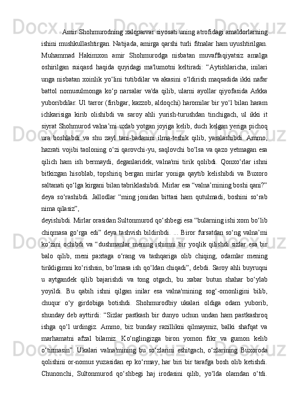 Amir Shohmurodning xalqparvar siyosati uning atrofidagi amaldorlarning
ishini mushkullashtirgan. Natijada, amirga qarshi turli fitnalar ham uyushtirilgan.
Muhammad   Hakimxon   amir   Shohmurodga   nisbatan   muvaffaqiyatsiz   amalga
oshirilgan   suiqasd   haqida   quyidagi   ma'lumotni   keltiradi:   “Aytishlaricha,   inilari
unga   nisbatan   xoinlik   yo‘lini   tutibdilar   va   akasini   o‘ldirish   maqsadida   ikki   nafar
battol   nomusulmonga   ko‘p   narsalar   va'da   qilib,   ularni   ayollar   qiyofasida   Arkka
yuboribdilar. Ul tarror (firibgar, kazzob, aldoqchi) haromilar bir yo‘l bilan haram
ichkarisiga   kirib   olishibdi   va   saroy   ahli   yurish-turushdan   tinchigach,   ul   ikki   it
siyrat Shohmurod valna’mi uxlab yotgan joyiga kelib, duch kelgan yeriga pichoq
ura   boshlabdi   va   shu   zayl   tani-badanini   ilma-teshik   qilib,   yaralashibdi.   Ammo,
hazrati vojibi taoloning o‘zi  qarovchi-yu, saqlovchi  bo‘lsa va qazo yetmagan esa
qilich   ham   ish   bermaydi,   deganlaridek,   valna'mi   tirik   qolibdi.   Qonxo‘rlar   ishni
bitkizgan   hisoblab,   topshiriq   bergan   mirlar   yoniga   qaytib   kelishibdi   va   Buxoro
saltanati qo‘lga kirgani bilan tabriklashibdi. Mirlar esa “valna’mining boshi qani?”
deya   so‘rashibdi.   Jallodlar   “ming   jonidan   bittasi   ham   qutulmadi,   boshini   so‘rab
nima qilasiz”,
deyishibdi. Mirlar orasidan Sultonmurod qo‘shbegi esa “bularning ishi xom bo‘lib
chiqmasa   go‘rga   edi”   deya   tashvish   bildiribdi.   ...  Biror   fursatdan   so‘ng  valna’mi
ko‘zini   ochibdi   va   “dushmanlar   mening   ishimni   bir   yoqlik   qilishdi   sizlar   esa   bir
balo   qilib,   meni   paxtaga   o‘rang   va   tashqariga   olib   chiqing,   odamlar   mening
tirikligimni ko‘rishsin, bo‘lmasa ish qo‘ldan chiqadi”, debdi. Saroy ahli buyruqni
u   aytgandek   qilib   bajarishdi   va   tong   otgach,   bu   xabar   butun   shahar   bo‘ylab
yoyildi.   Bu   qabih   ishni   qilgan   inilar   esa   valna'mining   sog‘-omonligini   bilib,
chuqur   o‘y   girdobiga   botishdi.   Shohmurodbiy   ukalari   oldiga   odam   yuborib,
shunday   deb   ayttirdi:   “Sizlar   pastkash   bir   dunyo   uchun   undan   ham   pastkashroq
ishga   qo‘l   urdingiz.   Ammo,   biz   bunday   razillikni   qilmaymiz,   balki   shafqat   va
marhamatni   afzal   bilamiz.   Ko‘nglingizga   biron   yomon   fikr   va   gumon   kelib
o‘tirmasin”.   Ukalari   valna'mining   bu   so‘zlarini   eshitgach,   o‘zlarining   Buxoroda
qolishini or-nomus yuzasidan ep ko‘rmay, har  biri  bir  tarafga bosh olib ketishdi.
Chunonchi,   Sultonmurod   qo‘shbegi   haj   irodasini   qilib,   yo‘lda   olamdan   o‘tdi.