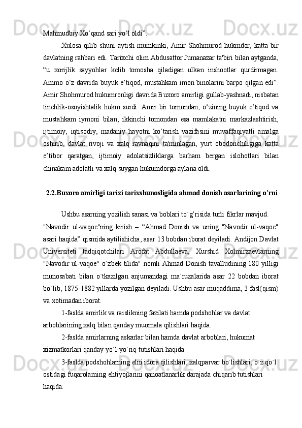 Mahmudbiy Xo‘qand sari yo‘l oldi”.
Xulosa   qilib   shuni   aytish   mumkinki,   Amir   Shohmurod   hukmdor,   katta   bir
davlatning rahbari edi. Tarixchi olim Abdusattor Jumanazar ta'biri bilan aytganda,
“u   xorijlik   sayyohlar   kelib   tomosha   qiladigan   ulkan   inshootlar   qurdirmagan.
Ammo o‘z davrida buyuk e’tiqod, mustahkam imon binolarini barpo qilgan edi”.
Amir Shohmurod hukumronligi davrida Buxoro amirligi gullab-yashnadi, nisbatan
tinchlik-osoyishtalik   hukm   surdi.   Amir   bir   tomondan,   o‘zining   buyuk   e’tiqod   va
mustahkam   iymoni   bilan,   ikkinchi   tomondan   esa   mamlakatni   markazlashtirish,
ijtimoiy,   iqtisodiy,   madaniy   hayotni   ko‘tarish   vazifasini   muvaffaqiyatli   amalga
oshirib,   davlat   rivoji   va   xalq   ravnaqini   ta'minlagan,   yurt   obodonchiligiga   katta
e’tibor   qaratgan,   ijtimoiy   adolatsizliklarga   barham   bergan   islohotlari   bilan
chinakam adolatli va xalq suygan hukumdorga aylana oldi.
2.2.Buxoro amirligi tarixi tarixshunosligida ahmad donish asarlarining o’rni
Ushbu asarning yozilish sanasi va boblari to`g’risida turli fikrlar mavjud.
"Navodir   ul-vaqoe"ning   kirish   –   “Ahmad   Donish   va   uning   "Navodir   ul-vaqoe"
asari haqida” qismida aytilishicha, asar 13 bobdan iborat deyiladi. Andijon Davlat
Universiteti   tadqiqotchilari   Arofat   Abdullaeva,   Xurshid   Xolmirzaevlarning
"Navodir ul-vaqoe" o`zbek tilida" nomli Ahmad Donish tavalludining 180 yilligi
munosabati   bilan   o`tkazilgan   anjumandagi   ma`ruzalarida   asar   22   bobdan   iborat
bo`lib, 1875-1882 yillarda yozilgan deyiladi. Ushbu asar muqaddima, 3 fasl(qism)
va xotimadan iborat.
1-faslda amirlik va raislikning fazilati hamda podshohlar va davlat 
arboblarining xalq bilan qanday muomala qilishlari haqida.
2-faslda amirlarning askarlar bilan hamda davlat arboblari, hukumat 
xizmatkorlari qanday yo`l-yo`riq tutishlari haqida
3-faslda podshohlarning elni idora qilishlari, xalqparvar bo`lishlari, o`z qo`l 
ostidagi fuqarolarning ehtiyojlarini qanoatlanarlik darajada chiqarib tutishlari 
haqida. 