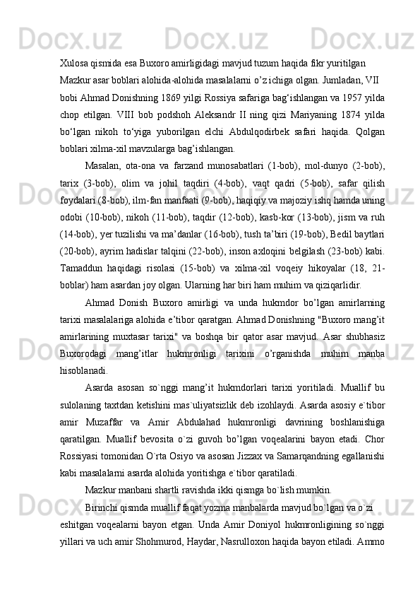 Xulosa qismida esa Buxoro amirligidagi mavjud tuzum haqida fikr yuritilgan 
Mazkur asar boblari alohida-alohida masalalarni o’z ichiga olgan. Jumladan, VII
bobi Ahmad Donishning 1869 yilgi Rossiya safariga bag‘ishlangan va 1957 yilda
chop   etilgan.   VIII   bob   podshoh   Aleksandr   II   ning   qizi   Mariyaning   1874   yilda
bo‘lgan   nikoh   to‘yiga   yuborilgan   elchi   Abdulqodirbek   safari   haqida.   Qolgan
boblari xilma-xil mavzularga bag’ishlangan.
Masalan,   ota-ona   va   farzand   munosabatlari   (1-bob),   mol-dunyo   (2-bob),
tarix   (3-bob),   olim   va   johil   taqdiri   (4-bob),   vaqt   qadri   (5-bob),   safar   qilish
foydalari (8-bob), ilm-fan manfaati (9-bob), haqiqiy va majoziy ishq hamda uning
odobi  (10-bob), nikoh (11-bob), taqdir  (12-bob), kasb-kor  (13-bob), jism  va ruh
(14-bob), yer tuzilishi va ma’danlar (16-bob), tush ta’biri (19-bob), Bedil baytlari
(20-bob), ayrim hadislar talqini (22-bob), inson axloqini belgilash (23-bob) kabi.
Tamaddun   haqidagi   risolasi   (15-bob)   va   xilma-xil   voqeiy   hikoyalar   (18,   21-
boblar) ham asardan joy olgan. Ularning har biri ham muhim va qiziqarlidir.
Ahmad   Donish   Buxoro   amirligi   va   unda   hukmdor   bo’lgan   amirlarning
tarixi masalalariga alohida e’tibor qaratgan. Ahmad Donishning "Buxoro mang’it
amirlarining   muxtasar   tarixi"   va   boshqa   bir   qator   asar   mavjud.   Asar   shubhasiz
Buxorodagi   mang’itlar   hukmronligi   tarixini   o’rganishda   muhim   manba
hisoblanadi.
Asarda   asosan   so`nggi   mang’it   hukmdorlari   tarixi   yoritiladi.   Muallif   bu
sulolaning taxtdan ketishini mas`uliyatsizlik deb izohlaydi. Asarda asosiy e`tibor
amir   Muzaffar   va   Amir   Abdulahad   hukmronligi   davrining   boshlanishiga
qaratilgan.   Muallif   bevosita   o`zi   guvoh   bo’lgan   voqealarini   bayon   etadi.   Chor
Rossiyasi tomonidan O`rta Osiyo va asosan Jizzax va Samarqandning egallanishi
kabi masalalarni asarda alohida yoritishga e`tibor qaratiladi.
Mazkur manbani shartli ravishda ikki qismga bo`lish mumkin.
Birinchi qismda muallif faqat yozma manbalarda mavjud bo`lgan va o`zi
eshitgan   voqealarni   bayon   etgan.   Unda   Amir   Doniyol   hukmronligining   so`nggi
yillari va uch amir Shohmurod, Haydar, Nasrulloxon haqida bayon etiladi. Ammo 