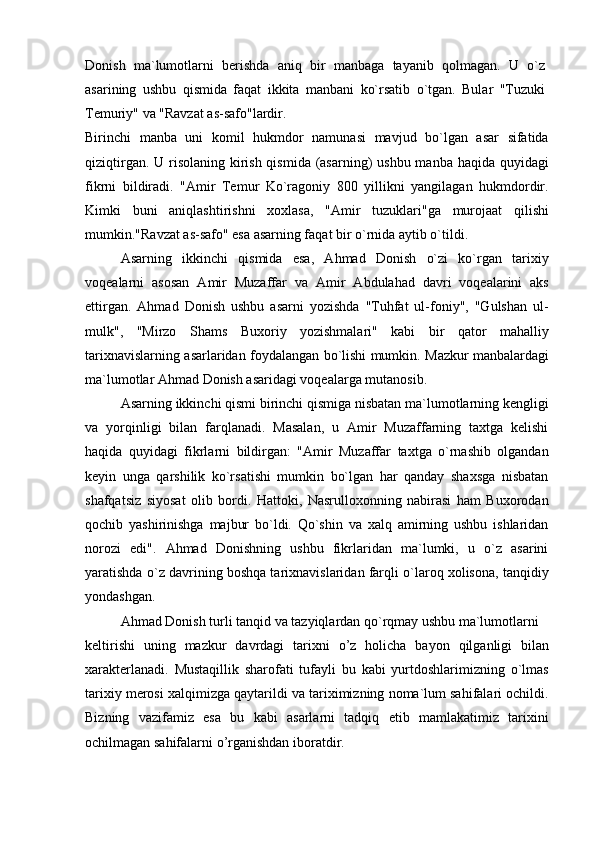 Donish   ma`lumotlarni   berishda   aniq   bir   manbaga   tayanib   qolmagan.   U   o`z
asarining   ushbu   qismida   faqat   ikkita   manbani   ko`rsatib   o`tgan.   Bular   "Tuzuki
Temuriy" va "Ravzat as-safo"lardir.
Birinchi   manba   uni   komil   hukmdor   namunasi   mavjud   bo`lgan   asar   sifatida
qiziqtirgan. U risolaning kirish qismida (asarning) ushbu manba haqida quyidagi
fikrni   bildiradi.   "Amir   Temur   Ko`ragoniy   800   yillikni   yangilagan   hukmdordir.
Kimki   buni   aniqlashtirishni   xoxlasa,   "Amir   tuzuklari"ga   murojaat   qilishi
mumkin."Ravzat as-safo" esa asarning faqat bir o`rnida aytib o`tildi.
Asarning   ikkinchi   qismida   esa,   Ahmad   Donish   o`zi   ko`rgan   tarixiy
voqealarni   asosan   Amir   Muzaffar   va   Amir   Abdulahad   davri   voqealarini   aks
ettirgan.   Ahmad   Donish   ushbu   asarni   yozishda   "Tuhfat   ul-foniy",   "Gulshan   ul-
mulk",   "Mirzo   Shams   Buxoriy   yozishmalari"   kabi   bir   qator   mahalliy
tarixnavislarning asarlaridan foydalangan bo`lishi mumkin. Mazkur manbalardagi
ma`lumotlar Ahmad Donish asaridagi voqealarga mutanosib.
Asarning ikkinchi qismi birinchi qismiga nisbatan ma`lumotlarning kengligi
va   yorqinligi   bilan   farqlanadi.   Masalan,   u   Amir   Muzaffarning   taxtga   kelishi
haqida   quyidagi   fikrlarni   bildirgan:   "Amir   Muzaffar   taxtga   o`rnashib   olgandan
keyin   unga   qarshilik   ko`rsatishi   mumkin   bo`lgan   har   qanday   shaxsga   nisbatan
shafqatsiz   siyosat   olib   bordi.   Hattoki,   Nasrulloxonning   nabirasi   ham   Buxorodan
qochib   yashirinishga   majbur   bo`ldi.   Qo`shin   va   xalq   amirning   ushbu   ishlaridan
norozi   edi".   Ahmad   Donishning   ushbu   fikrlaridan   ma`lumki,   u   o`z   asarini
yaratishda o`z davrining boshqa tarixnavislaridan farqli o`laroq xolisona, tanqidiy
yondashgan.
Ahmad Donish turli tanqid va tazyiqlardan qo`rqmay ushbu ma`lumotlarni
keltirishi   uning   mazkur   davrdagi   tarixni   o’z   holicha   bayon   qilganligi   bilan
xarakterlanadi.   Mustaqillik   sharofati   tufayli   bu   kabi   yurtdoshlarimizning   o`lmas
tarixiy merosi xalqimizga qaytarildi va tariximizning noma`lum sahifalari ochildi.
Bizning   vazifamiz   esa   bu   kabi   asarlarni   tadqiq   etib   mamlakatimiz   tarixini
ochilmagan sahifalarni o’rganishdan iboratdir. 