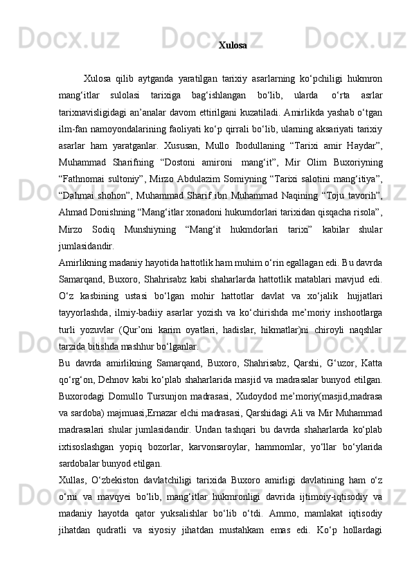 Xulosa
Xulosa   qilib   aytganda   yaratilgan   tarixiy   asarlarning   ko‘pchiligi   hukmron
mang‘itlar   sulolasi   tarixiga   bag‘ishlangan   bo‘lib,   ularda     o‘rta   asrlar
tarixnavisligidagi  an’analar  davom ettirilgani  kuzatiladi. Amirlikda yashab o‘tgan
ilm-fan namoyondalarining faoliyati ko‘p qirrali bo‘lib, ularning aksariyati tarixiy
asarlar   ham   yaratganlar.   Xususan,   Mullo   Ibodullaning   “Tarixi   amir   Haydar”,
Muhammad   Sharifning   “Dostoni   amironi     mang‘it”,   Mir   Olim   Buxoriyning
“Fathnomai   sultoniy”,   Mirzo   Abdulazim   Somiyning   “Tarixi   salotini   mang‘itiya”,
“Dahmai   shohon”,   Muhammad   Sharif   ibn   Muhammad   Naqining   “Toju   tavorih”,
Ahmad Donishning “Mang‘itlar xonadoni hukumdorlari tarixidan qisqacha risola”,
Mirzo   Sodiq   Munshiyning   “Mang‘it   hukmdorlari   tarixi”   kabilar   shular
jumlasidandir.
Amirlikning madaniy hayotida hattotlik ham muhim o‘rin egallagan edi. Bu davrda
Samarqand,   Buxoro,   Shahrisabz   kabi   shaharlarda   hattotlik   matablari   mavjud   edi.
O‘z   kasbining   ustasi   bo‘lgan   mohir   hattotlar   davlat   va   xo‘jalik     hujjatlari
tayyorlashda,   ilmiy-badiiy   asarlar   yozish   va   ko‘chirishda   me’moriy   inshootlarga
turli   yozuvlar   (Qur’oni   karim   oyatlari,   hadislar,   hikmatlar)ni   chiroyli   naqshlar
tarzida bitishda mashhur bo‘lganlar.
Bu   davrda   amirlikning   Samarqand,   Buxoro,   Shahrisabz,   Qarshi,   G‘uzor,   Katta
qo‘rg‘on, Dehnov kabi ko‘plab shaharlarida masjid va madrasalar bunyod etilgan.
Buxorodagi   Domullo   Tursunjon   madrasasi,   Xudoydod   me’moriy(masjid,madrasa
va sardoba) majmuasi,Ernazar elchi madrasasi, Qarshidagi Ali va Mir Muhammad
madrasalari   shular   jumlasidandir.   Undan   tashqari   bu   davrda   shaharlarda   ko‘plab
ixtisoslashgan   yopiq   bozorlar,   karvonsaroylar,   hammomlar,   yo‘llar   bo‘ylarida
sardobalar bunyod etilgan.
Xullas,   O‘zbekiston   davlatchiligi   tarixida   Buxoro   amirligi   davlatining   ham   o‘z
o‘rni   va   mavqyei   bo‘lib,   mang‘itlar   hukmronligi   davrida   ijtimoiy-iqtisodiy   va
madaniy   hayotda   qator   yuksalishlar   bo‘lib   o‘tdi.   Ammo,   mamlakat   iqtisodiy
jihatdan   qudratli   va   siyosiy   jihatdan   mustahkam   emas   edi.   Ko‘p   hollardagi
