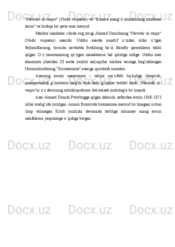 "Navodir   ul-vaqoe"   (Nodir   voqealar)   va   "Buxoro   mang’it   amirlarining   muxtasar
tarixi" va boshqa bir qator asar mavjud.
Mazkur manbalar ichida eng yirigi Ahmad Donishning "Navodir ul-vaqoi"
(Nodir   voqealar)   asaridir.   Ushbu   asarda   muallif   o`zidan   oldin   o`tgan
faylasuflarning,   birinchi   navbatda   Bedilning   ba`zi   falsafiy   qarashlarini   tahlil
qilgan.   O`z   zamonasining   qo`ygan   masalalarini   hal   qilishga   intilga.   Ushbu   asar
ahamiyati   jihatidan   XI   asrda   yozilib   saljuqiylar   sulolasi   tarixiga   bag’ishlangan
Nizomulmulkning "Siyosatnoma" asariga qiyoslash mumkin.
Asarning   asosiy   mazmunini   –   xalqni   ma`rifatli   bo`lishga   chaqirish,
insonparvarlik   g’oyalarini   targ’ib   etish   kabi   g’oyalar   tashkil   etadi.   "Navodir   ul-
vaqoe"ni o`z davrining entsiklopediyasi deb atasak mubolag’a bo`lmaydi.
Asar Ahmad Donish Peterbugga qilgan ikkinchi safaridan keyin 1868-1873
yillar oralig’ida yozilgan. Ammo Buxoroda bosmaxona mavjud bo`lmagani uchun
chop   etilmagan   Kitob   yozilishi   davomida   tartibga   solinmay   uning   ayrim
sahifalarini yaqinlariga o`qishga bergan. 