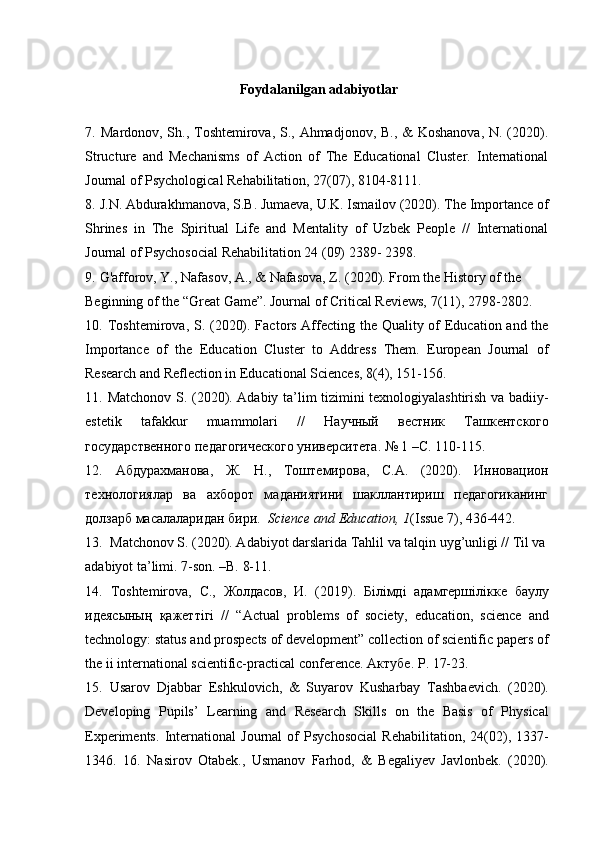 Foydalanilgan adabiyotlar
7.   Mardonov, Sh., Toshtemirova, S., Ahmadjonov, B., & Koshanova, N. (2020).
Structure   and   Mechanisms   of   Action   of   The   Educational   Cluster.   International
Journal of Psychological Rehabilitation, 27(07), 8104-8111.
8.   J.N. Abdurakhmanova, S.B. Jumaeva, U.K. Ismailov (2020). The Importance of
Shrines   in   The   Spiritual   Life   and   Mentality   of   Uzbek   People   //   International
Journal of Psychosocial Rehabilitation 24 (09) 2389- 2398.
9.   G'afforov, Y., Nafasov, A., & Nafasova, Z. (2020). From the History of the 
Beginning of the “Great Game”. Journal of Critical Reviews, 7(11), 2798-2802.
10.   Toshtemirova, S. (2020). Factors Affecting the Quality of Education and the
Importance   of   the   Education   Cluster   to   Address   Them.   European   Journal   of
Research and Reflection in Educational Sciences, 8(4), 151-156.
11.   Matchonov S. (2020). Adabiy ta’lim tizimini texnologiyalashtirish va badiiy-
estetik   tafakkur   muammolari   //   Научный   вестник   Ташкентского
государственного   педагогического   университета .  № 1 –С. 110-115.
12.   Абдурахманова,   Ж.   Н.,   Тоштемирова,   С.А.   (2020).   Инновацион
технологиялар   ва   ахборот   маданиятини   шакллантириш   педагогиканинг
долзарб масалаларидан бири.   Science and Education, 1 (Issue 7), 436-442.
13.    Matchonov S. (2020). Adabiyot darslarida Tahlil va talqin uyg’unligi // Til va 
adabiyot ta’limi. 7-son. –B. 8-11.
14.   Toshtemirova,   С .,   Жолдасов ,   И .   (2019).   Білімді   адамгершілікке   баулу
идеясының   қажеттігі   //   “Actual   problems   of   society,   education,   science   and
technology: status and prospects of development” collection of scientific papers of
the ii international scientific-practical conference.  Актубе . P. 17-23.
15.   Usarov   Djabbar   Eshkulovich,   &   Suyarov   Kusharbay   Tashbaevich.   (2020).
Developing   Pupils’   Learning   and   Research   Skills   on   the   Basis   of   Physical
Experiments.   International   Journal   of   Psychosocial   Rehabilitation,   24(02),   1337-
1346.   16.   Nasirov   Otabek.,   Usmanov   Farhod,   &   Begaliyev   Javlonbek.   (2020).