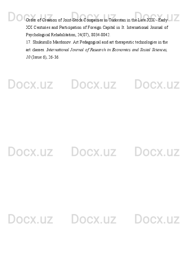 Order of Creation of Joint-Stock Companies in Turkestan in the Late XIX - Early
XX  Centuries   and  Participation  of   Foreign  Capital   in   It.   International   Journal   of
Psychological Rehabilitation, 24(07), 8034-8042.
17.   Shukurullo Mardonov. Art Pedagogical and art therapeutic technologies in the
art classes.   International  Journal of Research in Economics and Sosial  Sciences,
10  (Issue 6), 26-36. 