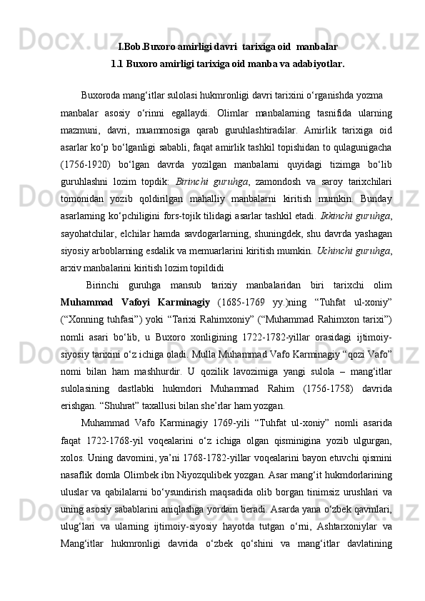 I.Bob. Buxoro аmirligi davri  tarixiga oid  manbalar
1.1 Buxoro amirligi tarixiga oid manba va adabiyotlar.
Buxoroda mang‘itlar sulolasi hukmronligi davri tarixini o‘rganishda yozma
manbalar   asosiy   o‘rinni   egallaydi.   Olimlar   manbalarning   tasnifida   ularning
mazmuni,   davri,   muammosiga   qarab   guruhlashtiradilar.   Amirlik   tarixiga   oid
asarlar ko‘p bo‘lganligi sababli, faqat amirlik tashkil topishidan to qulagunigacha
(1756-1920)   bo‘lgan   davrda   yozilgan   manbalarni   quyidagi   tizimga   bo‘lib
guruhlashni   lozim   topdik:   Birinchi   guruhga ,   zamondosh   va   saroy   tarixchilari
tomonidan   yozib   qoldirilgan   mahalliy   manbalarni   kiritish   mumkin.   Bunday
asarlarning ko‘pchiligini fors-tojik tilidagi asarlar tashkil etadi.   Ikkinchi guruhga ,
sayohatchilar,   elchilar   hamda   savdogarlarning,  shuningdek,   shu   davrda   yashagan
siyosiy arboblarning esdalik va memuarlarini kiritish mumkin.  Uchinchi guruhga ,
arxiv manbalarini kiritish lozim topildidi
Birinchi   guruhga   mansub   tarixiy   manbalaridan   biri   tarixchi   olim
Muhammad   Vafoyi   Karminagiy   (1685-1769   yy.)ning   “Tuhfat   ul-xoniy”
(“Xonning   tuhfasi”)   yoki   “Tarixi   Rahimxoniy”   (“Muhammad   Rahimxon   tarixi”)
nomli   asari   bo‘lib,   u   Buxoro   xonligining   1722-1782-yillar   orasidagi   ijtimoiy-
siyosiy tarixini o‘z ichiga oladi. Mulla Muhammad Vafo Karminagiy “qozi Vafo”
nomi   bilan   ham   mashhurdir.   U   qozilik   lavozimiga   yangi   sulola   –   mang‘itlar
sulolasining   dastlabki   hukmdori   Muhammad   Rahim   (1756-1758)   davrida
erishgan. “Shuhrat” taxallusi bilan she’rlar ham yozgan.
Muhammad   Vafo   Karminagiy   1769-yili   “Tuhfat   ul-xoniy”   nomli   asarida
faqat   1722-1768-yil   voqealarini   o‘z   ichiga   olgan   qisminigina   yozib   ulgurgan,
xolos. Uning davomini, ya’ni 1768-1782-yillar voqealarini bayon etuvchi qismini
nasaflik domla Olimbek ibn Niyozqulibek yozgan. Asar mang‘it hukmdorlarining
uluslar   va   qabilalarni   bo‘ysundirish   maqsadida   olib   borgan   tinimsiz   urushlari   va
uning asosiy sabablarini aniqlashga yordam beradi. Asarda yana o‘zbek qavmlari,
ulug‘lari   va   ularning   ijtimoiy-siyosiy   hayotda   tutgan   o‘rni,   Ashtarxoniylar   va
Mang‘itlar   hukmronligi   davrida   o‘zbek   qo‘shini   va   mang‘itlar   davlatining 