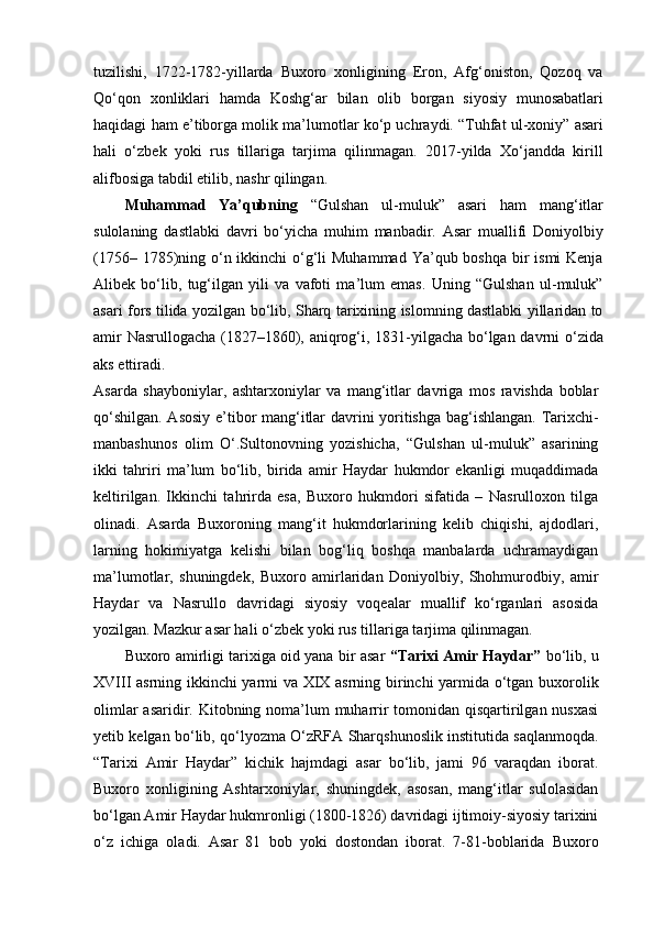 tuzilishi,   1722-1782-yillarda   Buxoro   xonligining   Eron,   Afg‘oniston,   Qozoq   va
Qo‘qon   xonliklari   hamda   Koshg‘ar   bilan   olib   borgan   siyosiy   munosabatlari
haqidagi ham e’tiborga molik ma’lumotlar ko‘p uchraydi. “Tuhfat ul-xoniy” asari
hali   o‘zbek   yoki   rus   tillariga   tarjima   qilinmagan.   2017-yilda   Xo‘jandda   kirill
alifbosiga tabdil etilib, nashr qilingan.
Muhammad   Ya’qubning   “Gulshan   ul-muluk”   asari   ham   mang‘itlar
sulolaning   dastlabki   davri   bo‘yicha   muhim   manbadir.   Asar   muallifi   Doniyolbiy
(1756– 1785)ning o‘n ikkinchi o‘g‘li  Muhammad Ya’qub boshqa  bir  ismi Kenja
Alibek   bo‘lib,   tug‘ilgan   yili   va   vafoti   ma’lum   emas.   Uning   “Gulshan   ul-muluk”
asari fors tilida yozilgan bo‘lib, Sharq tarixining islomning dastlabki yillaridan to
amir Nasrullogacha (1827–1860), aniqrog‘i, 1831-yilgacha bo‘lgan davrni o‘zida
aks ettiradi.
Asarda   shayboniylar,   ashtarxoniylar   va   mang‘itlar   davriga   mos   ravishda   boblar
qo‘shilgan. Asosiy e’tibor mang‘itlar davrini yoritishga bag‘ishlangan. Tarixchi-
manbashunos   olim   O‘.Sultonovning   yozishicha,   “Gulshan   ul-muluk”   asarining
ikki   tahriri   ma’lum   bo‘lib,   birida   amir   Haydar   hukmdor   ekanligi   muqaddimada
keltirilgan.   Ikkinchi   tahrirda   esa,   Buxoro   hukmdori   sifatida   –   Nasrulloxon   tilga
olinadi.   Asarda   Buxoroning   mang‘it   hukmdorlarining   kelib   chiqishi,   ajdodlari,
larning   hokimiyatga   kelishi   bilan   bog‘liq   boshqa   manbalarda   uchramaydigan
ma’lumotlar,   shuningdek,   Buxoro   amirlaridan   Doniyolbiy,   Shohmurodbiy,   amir
Haydar   va   Nasrullo   davridagi   siyosiy   voqealar   muallif   ko‘rganlari   asosida
yozilgan. Mazkur asar hali o‘zbek yoki rus tillariga tarjima qilinmagan.
Buxoro amirligi tarixiga oid yana bir asar  “Tarixi Amir Haydar”   bo‘lib, u
XVIII asrning ikkinchi yarmi va XIX asrning birinchi yarmida o‘tgan buxorolik
olimlar  asaridir. Kitobning noma’lum muharrir  tomonidan qisqartirilgan nusxasi
yetib kelgan bo‘lib, qo‘lyozma O‘zRFA Sharqshunoslik institutida saqlanmoqda.
“Tarixi   Amir   Haydar”   kichik   hajmdagi   asar   bo‘lib,   jami   96   varaqdan   iborat.
Buxoro   xonligining   Ashtarxoniylar,   shuningdek,   asosan,   mang‘itlar   sulolasidan
bo‘lgan Amir Haydar hukmronligi (1800-1826) davridagi ijtimoiy-siyosiy tarixini
o‘z   ichiga   oladi.   Asar   81   bob   yoki   dostondan   iborat.   7-81-boblarida   Buxoro 