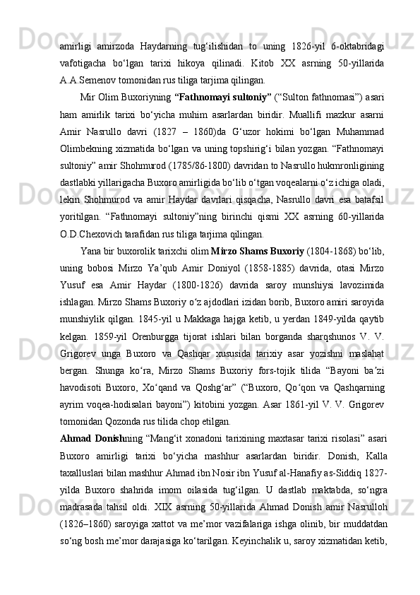 amirligi   amirzoda   Haydarning   tug‘ilishidan   to   uning   1826-yil   6-oktabridagi
vafotigacha   bo‘lgan   tarixi   hikoya   qilinadi.   Kitob   XX   asrning   50-yillarida
A.A.Semenov tomonidan rus tiliga tarjima qilingan.
Mir Olim Buxoriyning   “Fathnomayi sultoniy”   (“Sulton fathnomasi”) asari
ham   amirlik   tarixi   bo‘yicha   muhim   asarlardan   biridir.   Muallifi   mazkur   asarni
Amir   Nasrullo   davri   (1827   –   1860)da   G‘uzor   hokimi   bo‘lgan   Muhammad
Olimbekning xizmatida bo‘lgan  va uning topshirig‘i  bilan yozgan. “Fathnomayi
sultoniy” amir Shohmurod (1785/86-1800) davridan to Nasrullo hukmronligining
dastlabki yillarigacha Buxoro amirligida bo‘lib o‘tgan voqealarni o‘z ichiga oladi,
lekin   Shohmurod   va   amir   Haydar   davrlari   qisqacha,   Nasrullo   davri   esa   batafsil
yoritilgan.   “Fathnomayi   sultoniy”ning   birinchi   qismi   XX   asrning   60-yillarida
O.D.Chexovich tarafidan rus tiliga tarjima qilingan.
Yana bir buxorolik tarixchi olim  Mirzo Shams   Buxoriy  (1804-1868) bo‘lib,
uning   bobosi   Mirzo   Ya’qub   Amir   Doniyol   (1858-1885)   davrida,   otasi   Mirzo
Yusuf   esa   Amir   Haydar   (1800-1826)   davrida   saroy   munshiysi   lavozimida
ishlagan. Mirzo Shams Buxoriy o z ajdodlari izidan borib, Buxoro amiri saroyidaʻ
munshiylik qilgan. 1845-yil  u Makkaga  hajga  ketib, u yerdan  1849-yilda qaytib
kelgan.   1859-yil   Orenburgga   tijorat   ishlari   bilan   borganda   sharqshunos   V.   V.
Grigorev   unga   Buxoro   va   Qashqar   xususida   tarixiy   asar   yozishni   maslahat
bergan.   Shunga   ko ra,   Mirzo   Shams   Buxoriy   fors-tojik   tilida   “Bayoni   ba zi	
ʻ ʼ
havodisoti   Buxoro,   Xo qand   va   Qoshg ar”   (“Buxoro,   Qo qon   va   Qashqarning	
ʻ ʻ ʻ
ayrim   voqea-hodisalari   bayoni”)   kitobini   yozgan.   Asar   1861-yil   V.  V.   Grigorev
tomonidan Qozonda rus tilida chop etilgan.
Ahmad   Donish ning   “Mang‘it   xonadoni   tarixining   maxtasar   tarixi   risolasi”   asari
Buxoro   amirligi   tarixi   bo‘yicha   mashhur   asarlardan   biridir.   Donish,   Kalla
taxalluslari bilan mashhur Ahmad ibn Nosir ibn Yusuf al-Hanafiy as-Siddiq 1827-
yilda   Buxoro   shahrida   imom   oilasida   tug‘ilgan.   U   dastlab   maktabda,   so‘ngra
madrasada   tahsil   oldi.   XIX   asrning   50-yillarida   Ahmad   Donish   amir   Nasrulloh
(1826–1860)   saroyiga   xattot   va  me’mor   vazifalariga  ishga   olinib,   bir   muddatdan
so‘ng bosh me’mor darajasiga ko‘tarilgan. Keyinchalik u, saroy xizmatidan ketib, 