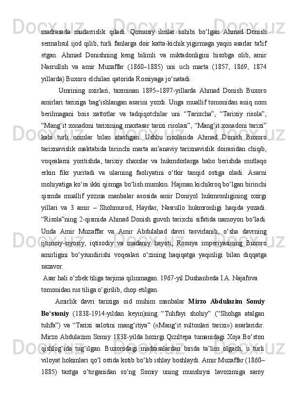 madrasada   mudarrislik   qiladi.   Qomusiy   ilmlar   sohibi   bo‘lgan   Ahmad   Donish
sermahsul  ijod qilib, turli fanlarga doir katta-kichik yigirmaga yaqin asarlar ta'lif
etgan.   Ahmad   Donishning   keng   bilimli   va   nuktadonligini   hisobga   olib,   amir
Nasrulloh   va   amir   Muzaffar   (1860–1885)   uni   uch   marta   (1857,   1869,   1874
yillarda) Buxoro elchilari qatorida Rossiyaga jo‘natadi.
Umrining   oxirlari,   taxminan   1895–1897-yillarda   Ahmad   Donish   Buxoro
amirlari   tarixiga   bag‘ishlangan   asarini   yozdi.   Unga   muallif   tomonidan   aniq   nom
berilmagani   bois   xattotlar   va   tadqiqotchilar   uni   “Tarixcha”,   “Tarixiy   risola”,
“Mang‘it xonadoni tarixining maxtasar tarixi risolasi”, “Mang‘it xonadoni tarixi”
kabi   turli   nomlar   bilan   atashgan.   Ushbu   risolasida   Ahmad   Donish   Buxoro
tarixnavislik   maktabida   birinchi   marta   an’anaviy   tarixnavislik   doirasidan   chiqib,
voqealarni   yoritishda,   tarixiy   shaxslar   va   hukmdorlarga   baho   berishda   mutlaqo
erkin   fikr   yuritadi   va   ularning   faoliyatini   o‘tkir   tanqid   ostiga   oladi.   Asarni
mohiyatiga ko‘ra ikki qismga bo‘lish mumkin. Hajman kichikroq bo‘lgan birinchi
qismda   muallif   yozma   manbalar   asosida   amir   Doniyol   hukmronligining   oxirgi
yillari   va   3   amir   –   Shohmurod,   Haydar,   Nasrullo   hukmronligi   haqida   yozadi.
“Risola”ning  2-qismida  Ahmad Donish  guvoh tarixchi  sifatida namoyon  bo‘ladi.
Unda   Amir   Muzaffar   va   Amir   Abdulahad   davri   tasvirlanib,   o‘sha   davrning
ijtimoiy-siyosiy,   iqtisodiy   va   madaniy   hayoti,   Rossiya   imperiyasining   Buxoro
amirligini   bo‘ysundirishi   voqealari   o‘zining   haqiqatga   yaqinligi   bilan   diqqatga
sazavor.
 Asar hali o‘zbek tiliga tarjima qilinmagan. 1967-yil Dushanbeda I.A. Najafova 
tomonidan rus tiliga o‘girilib, chop etilgan.
Amirlik   davri   tarixiga   oid   muhim   manbalar   Mirzo   Abdulazim   Somiy
Bo‘stoniy   (1838-1914-yildan   keyin)ning   “Tuhfayi   shohiy”   (“Shohga   atalgan
tuhfa”)   va   “Tarixi   salotini   mang‘itiya”   («Mang‘it   sultonlari   tarixi»)   asarlaridir.
Mirzo  Abdulazim   Somiy  1838-yilda  hozirgi   Qiziltepa   tumanidagi   Xoja  Bo‘ston
qishlog‘ida   tug‘ilgan.   Buxorodagi   madrasalardan   birida   ta’lim   olgach,   u   turli
viloyat hokimlari qo‘l ostida kotib bo‘lib ishlay boshlaydi. Amir Muzaffar (1860–
1885)   taxtga   o‘tirganidan   so‘ng   Somiy   uning   munshiysi   lavozimiga   saroy 