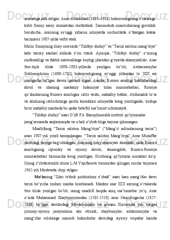 xizmatiga jalb etilgan. Amir Abdulahad (1885–1910) hukmronligining o‘rtalariga
kelib   Somiy   saroy   xizmatidan   chetlatiladi.   Zamondosh   muarrixlarning   guvohlik
berishicha,   umrining   so‘nggi   yillarini   nihoyatda   nochorlikda   o‘tkazgan   keksa
tarixnavis 1907-yilda vafot etadi.
Mirzo Somiyning ilmiy merosida “Tuhfayi shohiy” va “Tarixi salotini mang‘itiya”
kabi   tarixiy   asarlari   alohida   o‘rin   tutadi.   Ayniqsa,   “Tuhfayi   shohiy”   o‘zining
mufassalligi va faktik materiallarga boyligi jihatidan g‘oyatda ahamiyatlidir. Asar
fors-tojik   tilida   1898–1903-yillarda   yozilgan   bo‘lib,   Ashtarxoniylar
Subhonqulixon   (1680–1702)   hukmronligining   so‘nggi   yillaridan   to   XIX   asr
oxirigacha   bo‘lgan   davrni   qamrab   olgan.   Asarda,   Buxoro   amirligi   bekliklaridagi
ahvol   va   ularning   markaziy   hokimiyat   bilan   munosabatlari,   Rossiya
qo‘shinlarining   Buxoro   amirligini   istilo   etishi,   mahalliy   beklar,   Abdumalik   to‘ra
va   aholining   istilochilarga   qarshi   kurashlari   nihoyatda   keng   yoritilganki,   boshqa
biror mahalliy manbada bu qadar batafsil ma’lumot uchramaydi.
“Tuhfayi shohiy” asari O‘zR FA Sharqshunoslik instituti qo‘lyozmalar 
jamg‘armasida saqlanmoqda va u hali o‘zbek tiliga tarjima qilinmagan.
Muallifning   “Tarixi   salotini   Mang‘itiya”   (“Mang‘it   sultonlarining   tarixi”)
asari   1907-yili   yozib   tamomlangan.   “Tarixi   salotini   Mang‘itiya”   Amir   Muzaffar
davridagi tarixga bag‘ishlangan. Asarning ilmiy ahamiyati shundaki, unda Buxoro
amirligining   iqtisodiy   va   siyosiy   ahvoli,   shuningdek,   Buxoro-Rossiya
munosabatlari   birmuncha   keng   yoritilgan.   Kitobning   qo‘lyozma   nusxalari   ko‘p.
Uning o‘zbekistonlik olima L.M.Yepifanova tomonidan qilingan ruscha tarjimasi
1962-yili Moskvada chop etilgan.
Mu’in ning   “Zikri   te'dodi   podshohoni   o‘zbak”   asari   ham   mang‘itlar   davri
tarixi   bo‘yicha   muhim   manba   hisoblanadi.   Mazkur   asar   XIX   asrning   o‘rtalarida
fors   tilida   yozilgan   bo‘lib,   uning   muallifi   haqida   aniq   ma’lumotlar   yo‘q.   Asar
o‘zida   Muhammad   Shayboniyxondan   (1501-1510)   amir   Nasrullogacha   (1827-
1860)   bo‘lgan   davrlardagi   Movarounnahr   va   qisman   Xurosonda   yuz   bergan
ijtimoiy-siyosiy   jarayonlarni   aks   ettiradi;   shayboniylar,   ashtarxoniylar   va
mang‘itlar   sulolasiga   mansub   hukmdorlar   davridagi   siyosiy   voqealar   hamda 