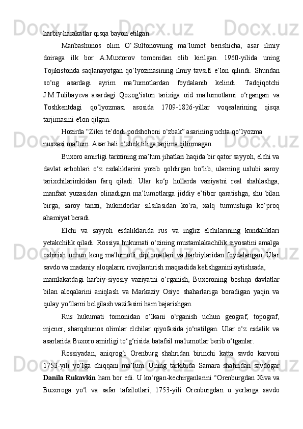 harbiy harakatlar qisqa bayon etilgan.
Manbashunos   olim   O‘.Sultonovning   ma’lumot   berishicha,   asar   ilmiy
doiraga   ilk   bor   A.Muxtorov   tomonidan   olib   kirilgan.   1960-yilida   uning
Tojikistonda   saqlanayotgan   qo‘lyozmasining   ilmiy   tavsifi   e’lon   qilindi.   Shundan
so‘ng   asardagi   ayrim   ma’lumotlardan   foydalanib   kelindi.   Tadqiqotchi
J.M.Tulibayeva   asardagi   Qozog‘iston   tarixiga   oid   ma'lumotlarni   o‘rgangan   va
Toshkentdagi   qo‘lyozmasi   asosida   1709-1826-yillar   voqealarining   qisqa
tarjimasini e'lon qilgan.
Hozirda “Zikri te’dodi podshohoni o‘zbak” asarining uchta qo‘lyozma 
nusxasi ma’lum. Asar hali o‘zbek tiliga tarjima qilinmagan.
Buxoro amirligi tarixining ma’lum jihatlari haqida bir qator sayyoh, elchi va
davlat   arboblari   o‘z   esdaliklarini   yozib   qoldirgan   bo‘lib,   ularning   uslubi   saroy
tarixchilarinikidan   farq   qiladi.   Ular   ko‘p   hollarda   vaziyatni   real   shahlashga,
manfaat   yuzasidan   olinadigan   ma’lumotlarga   jiddiy   e’tibor   qaratishga,   shu   bilan
birga,   saroy   tarixi,   hukmdorlar   silsilasidan   ko‘ra,   xalq   turmushiga   ko‘proq
ahamiyat beradi.
Elchi   va   sayyoh   esdaliklarida   rus   va   ingliz   elchilarining   kundaliklari
yetakchilik qiladi. Rossiya hukumati o‘zining mustamlakachilik siyosatini amalga
oshirish   uchun   keng   ma'lumotli   diplomatlari   va   harbiylaridan   foydalangan.   Ular
savdo va madaniy aloqalarni rivojlantirish maqsadida kelishganini aytishsada,
mamlakatdagi   harbiy-siyosiy   vaziyatni   o‘rganish,   Buxoroning   boshqa   davlatlar
bilan   aloqalarini   aniqlash   va   Markaziy   Osiyo   shaharlariga   boradigan   yaqin   va
qulay yo‘llarni belgilash vazifasini ham bajarishgan.
Rus   hukumati   tomonidan   o‘lkani   o‘rganish   uchun   geograf,   topograf,
injener,   sharqshunos   olimlar   elchilar   qiyofasida   jo‘natilgan.   Ular   o‘z   esdalik   va
asarlarida Buxoro amirligi to‘g‘risida batafsil ma'lumotlar berib o‘tganlar.
Rossiyadan,   aniqrog‘i   Orenburg   shahridan   birinchi   katta   savdo   karvoni
1753-yili   yo‘lga   chiqqani   ma’lum.   Uning   tarkibida   Samara   shahridan   savdogar
Danila Rukavkin   ham bor edi. U ko‘rgan-kechirganlarini “Orenburgdan Xiva va
Buxoroga   yo‘l   va   safar   tafsilotlari,   1753-yili   Orenburgdan   u   yerlarga   savdo 