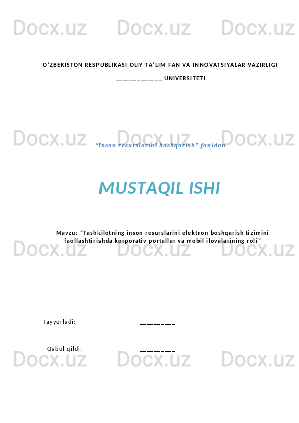 O ’ Z B E K I S T O N   R E S P U B L I K A S I   O L I Y   T A ’ L I M   F A N   V A   I N N O V A T S I Y A L A R   V A Z I R L I G I  
_ _ _ _ _ _ _ _ _ _ _ _ _   U N I V E R S I T E T I
“ I n s o n   r e s u r s l a r ı n i   b o s h q a r i s h ”   f a n i d a n  
MUSTAQIL ISHI
M a v z u :   “ T a s h k i l o t n i n g   i n s o n   r e s u r s l a r i n i   e l e k t r o n   b o s h q a r i s h   ti z i m i n i
f a o l l a s h ti r i s h d a   k o r p o r a ti v   p o r t a l l a r   v a   m o b i l   i l o v a l a r i n i n g   r o l i ”
T a y y o r l a d i :                                                                 _ _ _ _ _ _ _ _ _ _
Q a b u l   q i l d i :                                                           _ _ _ _ _ _ _ _ _ _   