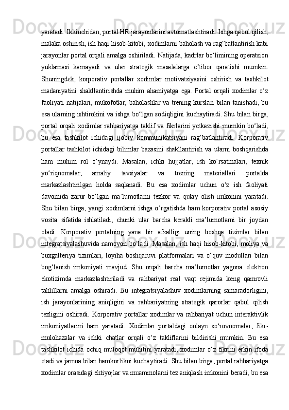 yaratadi. Ikkinchidan, portal HR jarayonlarini avtomatlashtiradi. Ishga qabul qilish,
malaka oshirish, ish haqi hisob-kitobi, xodimlarni baholash va rag‘batlantirish kabi
jarayonlar portal orqali amalga oshiriladi. Natijada, kadrlar bo‘limining operatsion
yuklamasi   kamayadi   va   ular   strategik   masalalarga   e’tibor   qaratishi   mumkin.
Shuningdek,   korporativ   portallar   xodimlar   motivatsiyasini   oshirish   va   tashkilot
madaniyatini   shakllantirishda   muhim   ahamiyatga   ega.   Portal   orqali   xodimlar   o‘z
faoliyati   natijalari,   mukofotlar,   baholashlar   va   trening   kurslari   bilan   tanishadi,   bu
esa ularning ishtirokini va ishga bo‘lgan sodiqligini kuchaytiradi. Shu bilan birga,
portal orqali xodimlar rahbariyatga taklif va fikrlarini yetkazishi  mumkin bo‘ladi,
bu   esa   tashkilot   ichidagi   ijobiy   kommunikatsiyani   rag‘batlantiradi.   Korporativ
portallar   tashkilot   ichidagi   bilimlar   bazasini   shakllantirish   va   ularni   boshqarishda
ham   muhim   rol   o‘ynaydi.   Masalan,   ichki   hujjatlar,   ish   ko‘rsatmalari,   texnik
yo‘riqnomalar,   amaliy   tavsiyalar   va   trening   materiallari   portalda
markazlashtirilgan   holda   saqlanadi.   Bu   esa   xodimlar   uchun   o‘z   ish   faoliyati
davomida   zarur   bo‘lgan   ma’lumotlarni   tezkor   va   qulay   olish   imkonini   yaratadi.
Shu  bilan   birga,   yangi   xodimlarni   ishga   o‘rgatishda   ham   korporativ   portal   asosiy
vosita   sifatida   ishlatiladi,   chunki   ular   barcha   kerakli   ma’lumotlarni   bir   joydan
oladi.   Korporativ   portalning   yana   bir   afzalligi   uning   boshqa   tizimlar   bilan
integratsiyalashuvida  namoyon bo‘ladi. Masalan,  ish haqi hisob-kitobi, moliya va
buxgalteriya   tizimlari,   loyiha   boshqaruvi   platformalari   va   o‘quv   modullari   bilan
bog‘lanish   imkoniyati   mavjud.   Shu   orqali   barcha   ma’lumotlar   yagona   elektron
ekotizimda   markazlashtiriladi   va   rahbariyat   real   vaqt   rejimida   keng   qamrovli
tahlillarni   amalga   oshiradi.   Bu   integratsiyalashuv   xodimlarning   samaradorligini,
ish   jarayonlarining   aniqligini   va   rahbariyatning   strategik   qarorlar   qabul   qilish
tezligini   oshiradi.   Korporativ   portallar   xodimlar   va   rahbariyat   uchun   interaktivlik
imkoniyatlarini   ham   yaratadi.   Xodimlar   portaldagi   onlayn   so‘rovnomalar,   fikr-
mulohazalar   va   ichki   chatlar   orqali   o‘z   takliflarini   bildirishi   mumkin.   Bu   esa
tashkilot   ichida  ochiq   muloqot   muhitini   yaratadi,   xodimlar   o‘z   fikrini   erkin  ifoda
etadi va jamoa bilan hamkorlikni kuchaytiradi. Shu bilan birga, portal rahbariyatga
xodimlar orasidagi ehtiyojlar va muammolarni tez aniqlash imkonini beradi, bu esa 