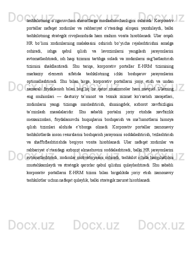tashkilotning   o‘zgaruvchan   sharoitlarga   moslashuvchanligini   oshiradi.   Korporativ
portallar   nafaqat   xodimlar   va   rahbariyat   o‘rtasidagi   aloqani   yaxshilaydi,   balki
tashkilotning   strategik   rivojlanishida   ham   muhim   vosita   hisoblanadi.   Ular   orqali
HR   bo‘limi   xodimlarning   malakasini   oshirish   bo‘yicha   rejalashtirishni   amalga
oshiradi,   ishga   qabul   qilish   va   lavozimlarni   yangilash   jarayonlarini
avtomatlashtiradi,   ish   haqi   tizimini   tartibga   soladi   va   xodimlarni   rag‘batlantirish
tizimini   shakllantiradi.   Shu   tariqa,   korporativ   portallar   E-HRM   tizimining
markaziy   elementi   sifatida   tashkilotning   ichki   boshqaruv   jarayonlarini
optimallashtiradi.   Shu   bilan   birga,   korporativ   portallarni   joriy   etish   va   undan
samarali   foydalanish   bilan   bog‘liq   bir   qator   muammolar   ham   mavjud.   Ularning
eng   muhimlari   —   dasturiy   ta’minot   va   texnik   xizmat   ko‘rsatish   xarajatlari,
xodimlarni   yangi   tizimga   moslashtirish,   shuningdek,   axborot   xavfsizligini
ta’minlash   masalalaridir.   Shu   sababli   portalni   joriy   etishda   xavfsizlik
mexanizmlari,   foydalanuvchi   huquqlarini   boshqarish   va   ma’lumotlarni   himoya
qilish   tizimlari   alohida   e’tiborga   olinadi.   Korporativ   portallar   zamonaviy
tashkilotlarda inson resurslarini boshqarish jarayonini soddalashtirish, tezlashtirish
va   shaffoflashtirishda   beqiyos   vosita   hisoblanadi.   Ular   nafaqat   xodimlar   va
rahbariyat o‘rtasidagi axborot almashuvini soddalashtiradi, balki HR jarayonlarini
avtomatlashtiradi, xodimlar motivatsiyasini oshiradi, tashkilot ichida hamjihatlikni
mustahkamlaydi   va   strategik   qarorlar   qabul   qilishni   qulaylashtiradi.   Shu   sababli
korporativ   portallarni   E-HRM   tizimi   bilan   birgalikda   joriy   etish   zamonaviy
tashkilotlar uchun nafaqat qulaylik, balki strategik zarurat hisoblanadi. 