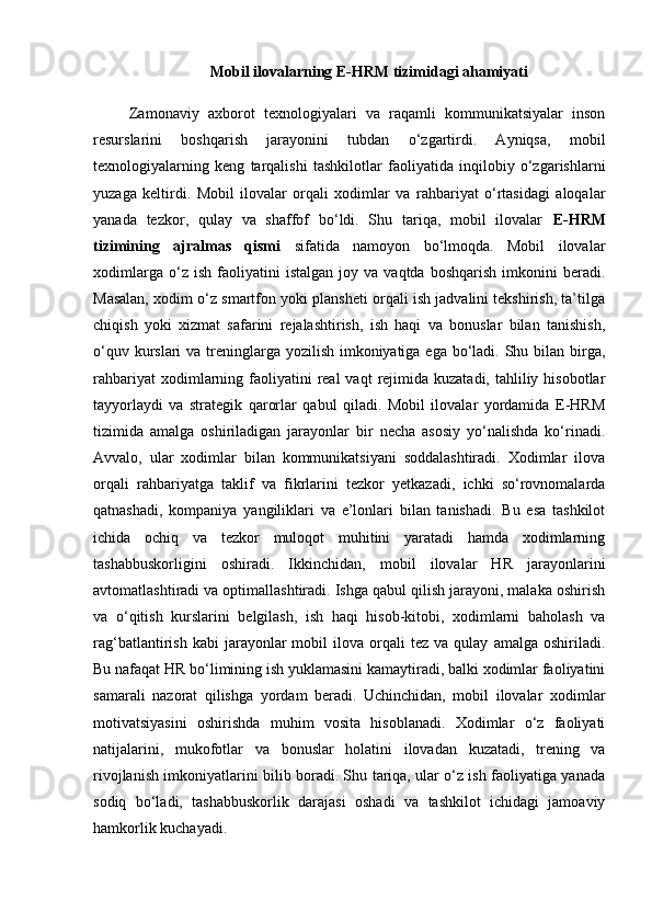 Mobil ilovalarning E-HRM tizimidagi ahamiyati
        Zamonaviy   axborot   texnologiyalari   va   raqamli   kommunikatsiyalar   inson
resurslarini   boshqarish   jarayonini   tubdan   o‘zgartirdi.   Ayniqsa,   mobil
texnologiyalarning   keng   tarqalishi   tashkilotlar   faoliyatida   inqilobiy   o‘zgarishlarni
yuzaga   keltirdi.   Mobil   ilovalar   orqali   xodimlar   va   rahbariyat   o‘rtasidagi   aloqalar
yanada   tezkor,   qulay   va   shaffof   bo‘ldi.   Shu   tariqa,   mobil   ilovalar   E-HRM
tizimining   ajralmas   qismi   sifatida   namoyon   bo‘lmoqda.   Mobil   ilovalar
xodimlarga   o‘z  ish   faoliyatini   istalgan   joy   va  vaqtda   boshqarish   imkonini   beradi.
Masalan, xodim o‘z smartfon yoki plansheti orqali ish jadvalini tekshirish, ta’tilga
chiqish   yoki   xizmat   safarini   rejalashtirish,   ish   haqi   va   bonuslar   bilan   tanishish,
o‘quv kurslari  va treninglarga yozilish imkoniyatiga ega bo‘ladi. Shu bilan birga,
rahbariyat   xodimlarning  faoliyatini   real  vaqt   rejimida  kuzatadi,  tahliliy  hisobotlar
tayyorlaydi   va   strategik   qarorlar   qabul   qiladi.   Mobil   ilovalar   yordamida   E-HRM
tizimida   amalga   oshiriladigan   jarayonlar   bir   necha   asosiy   yo‘nalishda   ko‘rinadi.
Avvalo,   ular   xodimlar   bilan   kommunikatsiyani   soddalashtiradi.   Xodimlar   ilova
orqali   rahbariyatga   taklif   va   fikrlarini   tezkor   yetkazadi,   ichki   so‘rovnomalarda
qatnashadi,   kompaniya   yangiliklari   va   e’lonlari   bilan   tanishadi.   Bu   esa   tashkilot
ichida   ochiq   va   tezkor   muloqot   muhitini   yaratadi   hamda   xodimlarning
tashabbuskorligini   oshiradi.   Ikkinchidan,   mobil   ilovalar   HR   jarayonlarini
avtomatlashtiradi va optimallashtiradi. Ishga qabul qilish jarayoni, malaka oshirish
va   o‘qitish   kurslarini   belgilash,   ish   haqi   hisob-kitobi,   xodimlarni   baholash   va
rag‘batlantirish   kabi   jarayonlar   mobil   ilova   orqali   tez   va  qulay   amalga   oshiriladi.
Bu nafaqat HR bo‘limining ish yuklamasini kamaytiradi, balki xodimlar faoliyatini
samarali   nazorat   qilishga   yordam   beradi.   Uchinchidan,   mobil   ilovalar   xodimlar
motivatsiyasini   oshirishda   muhim   vosita   hisoblanadi.   Xodimlar   o‘z   faoliyati
natijalarini,   mukofotlar   va   bonuslar   holatini   ilovadan   kuzatadi,   trening   va
rivojlanish imkoniyatlarini bilib boradi. Shu tariqa, ular o‘z ish faoliyatiga yanada
sodiq   bo‘ladi,   tashabbuskorlik   darajasi   oshadi   va   tashkilot   ichidagi   jamoaviy
hamkorlik kuchayadi. 