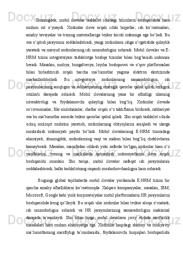           Shuningdek,   mobil   ilovalar   tashkilot   ichidagi   bilimlarni   boshqarishda   ham
muhim   rol   o‘ynaydi.   Xodimlar   ilova   orqali   ichki   hujjatlar,   ish   ko‘rsatmalari,
amaliy tavsiyalar va trening materiallariga tezkor kirish imkoniga ega bo‘ladi. Bu
esa o‘qitish jarayonini soddalashtiradi, yangi xodimlarni ishga o‘rgatishda qulaylik
yaratadi va mavjud xodimlarning ish unumdorligini oshiradi. Mobil ilovalar va E-
HRM   tizimi   integratsiyasi   tashkilotga   boshqa   tizimlar   bilan   bog‘lanish   imkonini
beradi.   Masalan,   moliya,   buxgalteriya,   loyiha   boshqaruvi   va   o‘quv   platformalari
bilan   birlashtirish   orqali   barcha   ma’lumotlar   yagona   elektron   ekotizimda
markazlashtiriladi.   Bu   integratsiya   xodimlarning   samaradorligini,   ish
jarayonlarining aniqligini va rahbariyatning strategik qarorlar qabul qilish tezligini
sezilarli   darajada   oshiradi.   Mobil   ilovalarning   yana   bir   afzalligi   ularning
interaktivligi   va   foydalanuvchi   qulayligi   bilan   bog‘liq.   Xodimlar   ilovada
so‘rovnomalar, fikr-mulohazalar, chatlar orqali o‘z takliflarini bildiradi, rahbariyat
esa bu ma’lumotlar asosida tezkor qarorlar qabul qiladi. Shu orqali tashkilot ichida
ochiq   muloqot   muhitini   yaratish,   xodimlarning   ehtiyojlarini   aniqlash   va   ularga
moslashish   imkoniyati   paydo   bo‘ladi.   Mobil   ilovalarning   E-HRM   tizimidagi
ahamiyati,   shuningdek,   xodimlarning   vaqt   va   makon   bilan   bog‘liq   cheklovlarini
kamaytiradi.   Masalan,   masofadan   ishlash   yoki   safarda   bo‘lgan   xodimlar   ham   o‘z
vazifalarini,   trening   va   majlislarda   qatnashish   imkoniyatlarini   ilova   orqali
boshqarishi   mumkin.   Shu   tariqa,   mobil   ilovalar   nafaqat   ish   jarayonlarini
soddalashtiradi, balki tashkilotning raqamli moslashuvchanligini ham oshiradi.
            Bugungi   global   tajribalarda   mobil   ilovalar   yordamida   E-HRM   tizimi   bir
qancha   amaliy   afzalliklarni   ko‘rsatmoqda.   Xalqaro   kompaniyalar,   masalan,   IBM,
Microsoft, Google kabi yirik korporatsiyalar mobil platformalarni HR jarayonlarini
boshqarishda keng qo‘llaydi. Bu orqali ular xodimlar bilan tezkor aloqa o‘rnatadi,
ish   unumdorligini   oshiradi   va   HR   jarayonlarining   samaradorligini   maksimal
darajada   ta’minlaydi.   Shu   bilan   birga,   mobil   ilovalarni   joriy   etishda   xavfsizlik
masalalari  ham  muhim  ahamiyatga  ega.   Xodimlar  haqidagi   shaxsiy   va  moliyaviy
ma’lumotlarning   maxfiyligi   ta’minlanishi,   foydalanuvchi   huquqlari   boshqarilishi 
