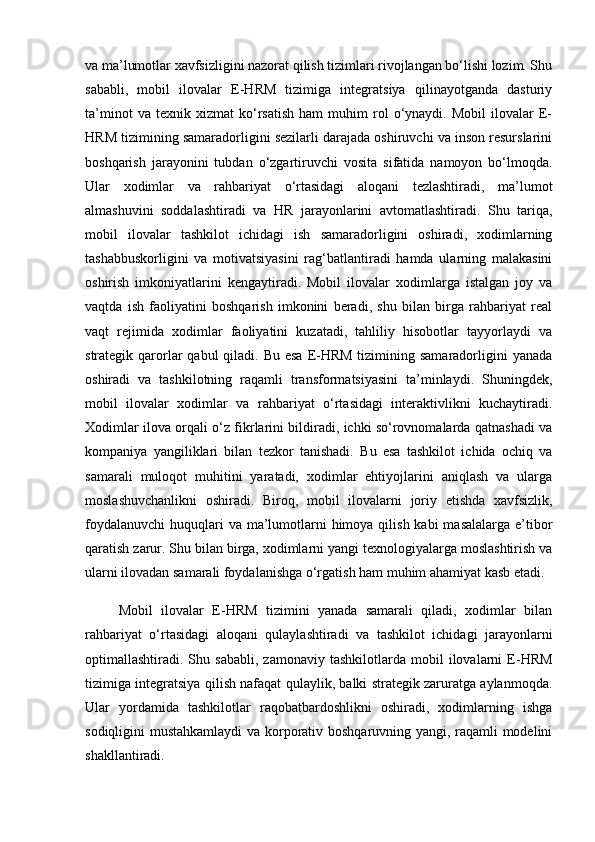 va ma’lumotlar xavfsizligini nazorat qilish tizimlari rivojlangan bo‘lishi lozim. Shu
sababli,   mobil   ilovalar   E-HRM   tizimiga   integratsiya   qilinayotganda   dasturiy
ta’minot   va  texnik   xizmat   ko‘rsatish   ham   muhim   rol   o‘ynaydi.  Mobil   ilovalar   E-
HRM tizimining samaradorligini sezilarli darajada oshiruvchi va inson resurslarini
boshqarish   jarayonini   tubdan   o‘zgartiruvchi   vosita   sifatida   namoyon   bo‘lmoqda.
Ular   xodimlar   va   rahbariyat   o‘rtasidagi   aloqani   tezlashtiradi,   ma’lumot
almashuvini   soddalashtiradi   va   HR   jarayonlarini   avtomatlashtiradi.   Shu   tariqa,
mobil   ilovalar   tashkilot   ichidagi   ish   samaradorligini   oshiradi,   xodimlarning
tashabbuskorligini   va   motivatsiyasini   rag‘batlantiradi   hamda   ularning   malakasini
oshirish   imkoniyatlarini   kengaytiradi.   Mobil   ilovalar   xodimlarga   istalgan   joy   va
vaqtda   ish   faoliyatini   boshqarish   imkonini   beradi,   shu   bilan   birga   rahbariyat   real
vaqt   rejimida   xodimlar   faoliyatini   kuzatadi,   tahliliy   hisobotlar   tayyorlaydi   va
strategik qarorlar  qabul  qiladi. Bu esa  E-HRM  tizimining samaradorligini  yanada
oshiradi   va   tashkilotning   raqamli   transformatsiyasini   ta’minlaydi.   Shuningdek,
mobil   ilovalar   xodimlar   va   rahbariyat   o‘rtasidagi   interaktivlikni   kuchaytiradi.
Xodimlar ilova orqali o‘z fikrlarini bildiradi, ichki so‘rovnomalarda qatnashadi va
kompaniya   yangiliklari   bilan   tezkor   tanishadi.   Bu   esa   tashkilot   ichida   ochiq   va
samarali   muloqot   muhitini   yaratadi,   xodimlar   ehtiyojlarini   aniqlash   va   ularga
moslashuvchanlikni   oshiradi.   Biroq,   mobil   ilovalarni   joriy   etishda   xavfsizlik,
foydalanuvchi  huquqlari  va ma’lumotlarni  himoya qilish  kabi  masalalarga e’tibor
qaratish zarur. Shu bilan birga, xodimlarni yangi texnologiyalarga moslashtirish va
ularni ilovadan samarali foydalanishga o‘rgatish ham muhim ahamiyat kasb etadi.
        Mobil   ilovalar   E-HRM   tizimini   yanada   samarali   qiladi,   xodimlar   bilan
rahbariyat   o‘rtasidagi   aloqani   qulaylashtiradi   va   tashkilot   ichidagi   jarayonlarni
optimallashtiradi.  Shu   sababli,   zamonaviy   tashkilotlarda  mobil   ilovalarni   E-HRM
tizimiga integratsiya qilish nafaqat qulaylik, balki strategik zaruratga aylanmoqda.
Ular   yordamida   tashkilotlar   raqobatbardoshlikni   oshiradi,   xodimlarning   ishga
sodiqligini mustahkamlaydi  va korporativ boshqaruvning yangi, raqamli modelini
shakllantiradi. 