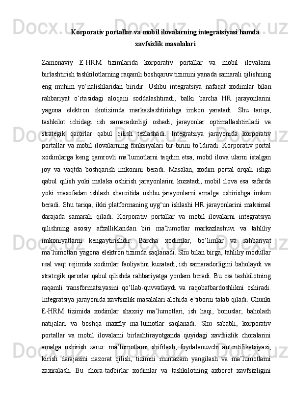 Korporativ portallar va mobil ilovalarning integratsiyasi hamda
xavfsizlik masalalari
Zamonaviy   E-HRM   tizimlarida   korporativ   portallar   va   mobil   ilovalarni
birlashtirish tashkilotlarning raqamli boshqaruv tizimini yanada samarali qilishning
eng   muhim   yo‘nalishlaridan   biridir.   Ushbu   integratsiya   nafaqat   xodimlar   bilan
rahbariyat   o‘rtasidagi   aloqani   soddalashtiradi,   balki   barcha   HR   jarayonlarini
yagona   elektron   ekotizimda   markazlashtirishga   imkon   yaratadi.   Shu   tariqa,
tashkilot   ichidagi   ish   samaradorligi   oshadi,   jarayonlar   optimallashtiriladi   va
strategik   qarorlar   qabul   qilish   tezlashadi.   Integratsiya   jarayonida   korporativ
portallar   va mobil  ilovalarning  funksiyalari   bir-birini   to‘ldiradi. Korporativ  portal
xodimlarga  keng   qamrovli  ma’lumotlarni  taqdim  etsa,   mobil   ilova   ularni  istalgan
joy   va   vaqtda   boshqarish   imkonini   beradi.   Masalan,   xodim   portal   orqali   ishga
qabul   qilish   yoki   malaka   oshirish   jarayonlarini   kuzatadi,   mobil   ilova   esa   safarda
yoki   masofadan   ishlash   sharoitida   ushbu   jarayonlarni   amalga   oshirishga   imkon
beradi. Shu tariqa, ikki platformaning uyg‘un ishlashi  HR jarayonlarini maksimal
darajada   samarali   qiladi.   Korporativ   portallar   va   mobil   ilovalarni   integratsiya
qilishning   asosiy   afzalliklaridan   biri   ma’lumotlar   markazlashuvi   va   tahliliy
imkoniyatlarni   kengaytirishdir.   Barcha   xodimlar,   bo‘limlar   va   rahbariyat
ma’lumotlari yagona elektron tizimda saqlanadi. Shu bilan birga, tahliliy modullar
real  vaqt  rejimida xodimlar  faoliyatini  kuzatadi,  ish samaradorligini  baholaydi  va
strategik qarorlar qabul qilishda rahbariyatga yordam beradi. Bu esa tashkilotning
raqamli   transformatsiyasini   qo‘llab-quvvatlaydi   va   raqobatbardoshlikni   oshiradi.
Integratsiya jarayonida xavfsizlik masalalari alohida e’tiborni talab qiladi. Chunki
E-HRM   tizimida   xodimlar   shaxsiy   ma’lumotlari,   ish   haqi,   bonuslar,   baholash
natijalari   va   boshqa   maxfiy   ma’lumotlar   saqlanadi.   Shu   sababli,   korporativ
portallar   va   mobil   ilovalarni   birlashtirayotganda   quyidagi   xavfsizlik   choralarini
amalga   oshirish   zarur:   ma’lumotlarni   shifrlash,   foydalanuvchi   autentifikatsiyasi,
kirish   darajasini   nazorat   qilish,   tizimni   muntazam   yangilash   va   ma’lumotlarni
zaxiralash.   Bu   chora-tadbirlar   xodimlar   va   tashkilotning   axborot   xavfsizligini 