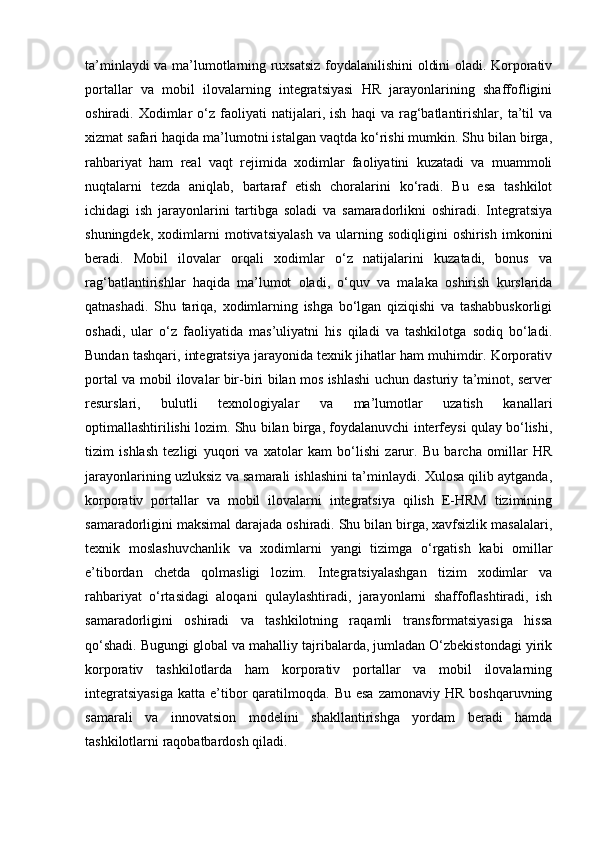 ta’minlaydi va ma’lumotlarning ruxsatsiz foydalanilishini oldini oladi. Korporativ
portallar   va   mobil   ilovalarning   integratsiyasi   HR   jarayonlarining   shaffofligini
oshiradi.  Xodimlar   o‘z   faoliyati   natijalari,   ish   haqi   va   rag‘batlantirishlar,   ta’til   va
xizmat safari haqida ma’lumotni istalgan vaqtda ko‘rishi mumkin. Shu bilan birga,
rahbariyat   ham   real   vaqt   rejimida   xodimlar   faoliyatini   kuzatadi   va   muammoli
nuqtalarni   tezda   aniqlab,   bartaraf   etish   choralarini   ko‘radi.   Bu   esa   tashkilot
ichidagi   ish   jarayonlarini   tartibga   soladi   va   samaradorlikni   oshiradi.   Integratsiya
shuningdek,   xodimlarni   motivatsiyalash   va   ularning   sodiqligini   oshirish   imkonini
beradi.   Mobil   ilovalar   orqali   xodimlar   o‘z   natijalarini   kuzatadi,   bonus   va
rag‘batlantirishlar   haqida   ma’lumot   oladi,   o‘quv   va   malaka   oshirish   kurslarida
qatnashadi.   Shu   tariqa,   xodimlarning   ishga   bo‘lgan   qiziqishi   va   tashabbuskorligi
oshadi,   ular   o‘z   faoliyatida   mas’uliyatni   his   qiladi   va   tashkilotga   sodiq   bo‘ladi.
Bundan tashqari, integratsiya jarayonida texnik jihatlar ham muhimdir. Korporativ
portal va mobil ilovalar bir-biri bilan mos ishlashi uchun dasturiy ta’minot, server
resurslari,   bulutli   texnologiyalar   va   ma’lumotlar   uzatish   kanallari
optimallashtirilishi lozim. Shu bilan birga, foydalanuvchi interfeysi qulay bo‘lishi,
tizim   ishlash   tezligi   yuqori   va   xatolar   kam   bo‘lishi   zarur.   Bu   barcha   omillar   HR
jarayonlarining uzluksiz va samarali ishlashini ta’minlaydi. Xulosa qilib aytganda,
korporativ   portallar   va   mobil   ilovalarni   integratsiya   qilish   E-HRM   tizimining
samaradorligini maksimal darajada oshiradi. Shu bilan birga, xavfsizlik masalalari,
texnik   moslashuvchanlik   va   xodimlarni   yangi   tizimga   o‘rgatish   kabi   omillar
e’tibordan   chetda   qolmasligi   lozim.   Integratsiyalashgan   tizim   xodimlar   va
rahbariyat   o‘rtasidagi   aloqani   qulaylashtiradi,   jarayonlarni   shaffoflashtiradi,   ish
samaradorligini   oshiradi   va   tashkilotning   raqamli   transformatsiyasiga   hissa
qo‘shadi. Bugungi global va mahalliy tajribalarda, jumladan O‘zbekistondagi yirik
korporativ   tashkilotlarda   ham   korporativ   portallar   va   mobil   ilovalarning
integratsiyasiga  katta  e’tibor  qaratilmoqda.  Bu  esa  zamonaviy  HR  boshqaruvning
samarali   va   innovatsion   modelini   shakllantirishga   yordam   beradi   hamda
tashkilotlarni raqobatbardosh qiladi. 