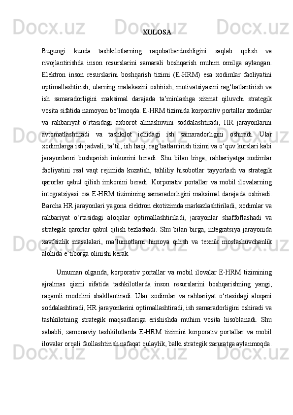 XULOSA
Bugungi   kunda   tashkilotlarning   raqobatbardoshligini   saqlab   qolish   va
rivojlantirishda   inson   resurslarini   samarali   boshqarish   muhim   omilga   aylangan.
Elektron   inson   resurslarini   boshqarish   tizimi   (E-HRM)   esa   xodimlar   faoliyatini
optimallashtirish,   ularning   malakasini   oshirish,   motivatsiyasini   rag‘batlantirish   va
ish   samaradorligini   maksimal   darajada   ta’minlashga   xizmat   qiluvchi   strategik
vosita sifatida namoyon bo‘lmoqda. E-HRM tizimida korporativ portallar xodimlar
va   rahbariyat   o‘rtasidagi   axborot   almashuvini   soddalashtiradi,   HR   jarayonlarini
avtomatlashtiradi   va   tashkilot   ichidagi   ish   samaradorligini   oshiradi.   Ular
xodimlarga ish jadvali, ta’til, ish haqi, rag‘batlantirish tizimi va o‘quv kurslari kabi
jarayonlarni   boshqarish   imkonini   beradi.   Shu   bilan   birga,   rahbariyatga   xodimlar
faoliyatini   real   vaqt   rejimida   kuzatish,   tahliliy   hisobotlar   tayyorlash   va   strategik
qarorlar   qabul   qilish   imkonini   beradi.   Korporativ   portallar   va   mobil   ilovalarning
integratsiyasi  esa E-HRM  tizimining samaradorligini maksimal  darajada oshiradi.
Barcha HR jarayonlari yagona elektron ekotizimda markazlashtiriladi, xodimlar va
rahbariyat   o‘rtasidagi   aloqalar   optimallashtiriladi,   jarayonlar   shaffoflashadi   va
strategik   qarorlar   qabul   qilish   tezlashadi.   Shu   bilan   birga,   integratsiya   jarayonida
xavfsizlik   masalalari,   ma’lumotlarni   himoya   qilish   va   texnik   moslashuvchanlik
alohida e’tiborga olinishi kerak.
            Umuman  olganda,   korporativ   portallar   va  mobil   ilovalar   E-HRM   tizimining
ajralmas   qismi   sifatida   tashkilotlarda   inson   resurslarini   boshqarishning   yangi,
raqamli   modelini   shakllantiradi.   Ular   xodimlar   va   rahbariyat   o‘rtasidagi   aloqani
soddalashtiradi, HR jarayonlarini optimallashtiradi, ish samaradorligini oshiradi va
tashkilotning   strategik   maqsadlariga   erishishda   muhim   vosita   hisoblanadi.   Shu
sababli,   zamonaviy   tashkilotlarda   E-HRM   tizimini   korporativ   portallar   va   mobil
ilovalar orqali faollashtirish nafaqat qulaylik, balki strategik zaruratga aylanmoqda. 