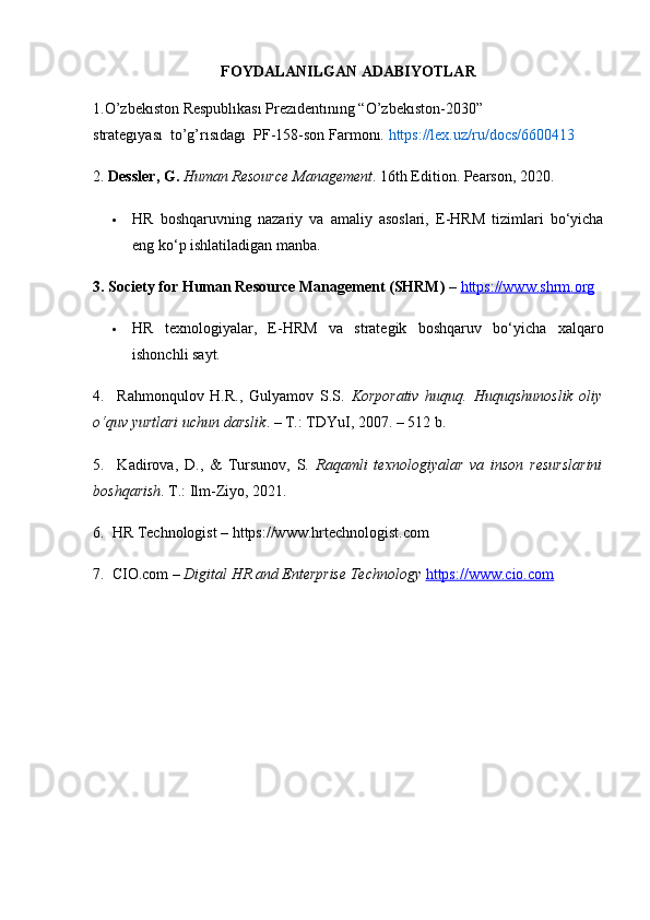 FOYDALANILGAN ADABIYOTLAR
1.O’zbekıston Respublıkası Prezıdentınıng “O’zbekıston-2030” 
strategıyası    to’g’rısıdagı    PF-158-son Farmonı.  https://lex.uz/ru/docs/6600413
2.  Dessler, G.   Human Resource Management . 16th Edition. Pearson, 2020.
 HR   boshqaruvning   nazariy   va   amaliy   asoslari,   E-HRM   tizimlari   bo‘yicha
eng ko‘p ishlatiladigan manba.
3. Society for Human Resource Management (SHRM)  –  https://www.shrm.org
 HR   texnologiyalar,   E-HRM   va   strategik   boshqaruv   bo‘yicha   xalqaro
ishonchli sayt.
4.     Rahmonqulov   H.R.,   Gulyamov   S.S.   Korporativ   huquq.   Huquqshunoslik   oliy
o‘quv yurtlari uchun darslik . – T.: TDYuI, 2007. – 512 b.
5.     Kadirova,   D.,   &   Tursunov,   S.   Raqamli   texnologiyalar   va   inson   resurslarini
boshqarish . T.: Ilm-Ziyo, 2021.
6.  HR Technologist – https://www.hrtechnologist.com
7.  CIO.com –  Digital HR and Enterprise Technology   https://www.cio.com 