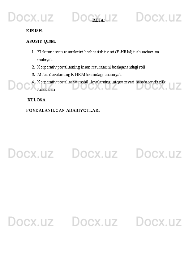 REJA:
KIRISH.
ASOSIY QISM.
1. Elektron inson resurslarini boshqarish tizimi (E-HRM) tushunchasi va 
mohiyati
2. Korporativ portallarning inson resurslarini boshqarishdagi roli
3. Mobil ilovalarning E-HRM tizimidagi ahamiyati
4. Korporativ portallar va mobil ilovalarning integratsiyasi hamda xavfsizlik 
masalalari
 XULOSA.
FOYDALANILGAN ADABIYOTLAR. 