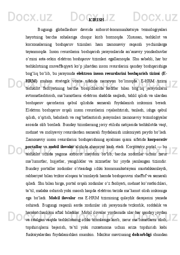 KIRISH
        Bugungi   globallashuv   davrida   axborot-kommunikatsiya   texnologiyalari
hayotning   barcha   sohalariga   chuqur   kirib   bormoqda.   Xususan,   tashkilot   va
korxonalarning   boshqaruv   tizimlari   ham   zamonaviy   raqamli   yechimlarga
tayanmoqda.   Inson   resurslarini   boshqarish   jarayonlarida   an’anaviy   yondashuvlar
o‘rnini   asta-sekin   elektron   boshqaruv   tizimlari   egallamoqda.   Shu   sababli,   har   bir
tashkilotning muvaffaqiyati  ko‘p jihatdan inson resurslarini  qanday boshqarishiga
bog‘liq   bo‘lib,   bu   jarayonda   elektron   inson   resurslarini   boshqarish   tizimi   (E-
HRM)   muhim   strategik   vosita   sifatida   namoyon   bo‘lmoqda.   E-HRM   tizimi
tashkilot   faoliyatining   barcha   bosqichlarida   kadrlar   bilan   bog‘liq   jarayonlarni
avtomatlashtirish, ma’lumotlarni  elektron shaklda  saqlash,  tahlil  qilish va ulardan
boshqaruv   qarorlarini   qabul   qilishda   samarali   foydalanish   imkonini   beradi.
Elektron   boshqaruv   orqali   inson   resurslarini   rejalashtirish,   tanlash,   ishga   qabul
qilish,   o‘qitish,   baholash   va   rag‘batlantirish   jarayonlari   zamonaviy  texnologiyalar
asosida olib boriladi. Bunday tizimlarning joriy etilishi natijasida tashkilotda vaqt,
mehnat va moliyaviy resurslardan samarali foydalanish imkoniyati paydo bo‘ladi.
Zamonaviy   inson   resurslarini   boshqarishning   ajralmas   qismi   sifatida   korporativ
portallar   va   mobil ilovalar   alohida ahamiyat kasb etadi. Korporativ portal — bu
tashkilot   ichida   yagona   axborot   maydoni   bo‘lib,   barcha   xodimlar   uchun   zarur
ma’lumotlar,   hujjatlar,   yangiliklar   va   xizmatlar   bir   joyda   jamlangan   tizimdir.
Bunday   portallar   xodimlar   o‘rtasidagi   ichki   kommunikatsiyani   mustahkamlaydi,
rahbariyat bilan tezkor aloqani ta’minlaydi hamda boshqaruvni shaffof va samarali
qiladi. Shu bilan birga, portal orqali xodimlar o‘z faoliyati, mehnat ko‘rsatkichlari,
ta’til, malaka oshirish yoki maosh haqida elektron tarzda ma’lumot olish imkoniga
ega   bo‘ladi.   Mobil   ilovalar   esa   E-HRM   tizimining   qulaylik   darajasini   yanada
oshiradi.   Bugungi   raqamli   asrda   xodimlar   ish   jarayonida   tezkorlik,   soddalik   va
harakatchanlikni afzal biladilar. Mobil ilovalar yordamida ular har qanday joydan
va istalgan vaqtda tashkilotning ichki tizimlariga kirib, zarur ma’lumotlarni olish,
topshiriqlarni   bajarish,   ta’til   yoki   ruxsatnoma   uchun   ariza   topshirish   kabi
funksiyalardan   foydalanishlari   mumkin..  Mazkur   mavzuning   dolzarbligi   shundan 
