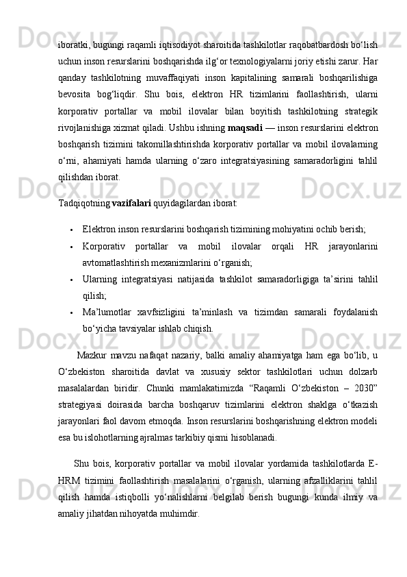 iboratki, bugungi raqamli iqtisodiyot sharoitida tashkilotlar raqobatbardosh bo‘lish
uchun inson resurslarini boshqarishda ilg‘or texnologiyalarni joriy etishi zarur. Har
qanday   tashkilotning   muvaffaqiyati   inson   kapitalining   samarali   boshqarilishiga
bevosita   bog‘liqdir.   Shu   bois,   elektron   HR   tizimlarini   faollashtirish,   ularni
korporativ   portallar   va   mobil   ilovalar   bilan   boyitish   tashkilotning   strategik
rivojlanishiga xizmat qiladi. Ushbu ishning  maqsadi  — inson resurslarini elektron
boshqarish   tizimini   takomillashtirishda   korporativ   portallar   va   mobil   ilovalarning
o‘rni,   ahamiyati   hamda   ularning   o‘zaro   integratsiyasining   samaradorligini   tahlil
qilishdan iborat.
Tadqiqotning  vazifalari  quyidagilardan iborat:
 Elektron inson resurslarini boshqarish tizimining mohiyatini ochib berish;
 Korporativ   portallar   va   mobil   ilovalar   orqali   HR   jarayonlarini
avtomatlashtirish mexanizmlarini o‘rganish;
 Ularning   integratsiyasi   natijasida   tashkilot   samaradorligiga   ta’sirini   tahlil
qilish;
 Ma’lumotlar   xavfsizligini   ta’minlash   va   tizimdan   samarali   foydalanish
bo‘yicha tavsiyalar ishlab chiqish.
          Mazkur   mavzu   nafaqat   nazariy,   balki   amaliy   ahamiyatga   ham   ega   bo‘lib,   u
O‘zbekiston   sharoitida   davlat   va   xususiy   sektor   tashkilotlari   uchun   dolzarb
masalalardan   biridir.   Chunki   mamlakatimizda   “Raqamli   O‘zbekiston   –   2030”
strategiyasi   doirasida   barcha   boshqaruv   tizimlarini   elektron   shaklga   o‘tkazish
jarayonlari faol davom etmoqda. Inson resurslarini boshqarishning elektron modeli
esa bu islohotlarning ajralmas tarkibiy qismi hisoblanadi.
        Shu   bois,   korporativ   portallar   va   mobil   ilovalar   yordamida   tashkilotlarda   E-
HRM   tizimini   faollashtirish   masalalarini   o‘rganish,   ularning   afzalliklarini   tahlil
qilish   hamda   istiqbolli   yo‘nalishlarni   belgilab   berish   bugungi   kunda   ilmiy   va
amaliy jihatdan nihoyatda muhimdir. 